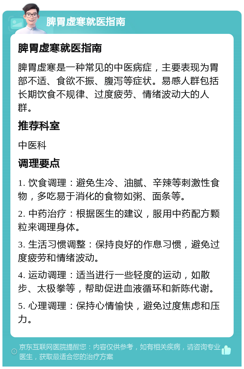 脾胃虚寒就医指南 脾胃虚寒就医指南 脾胃虚寒是一种常见的中医病症，主要表现为胃部不适、食欲不振、腹泻等症状。易感人群包括长期饮食不规律、过度疲劳、情绪波动大的人群。 推荐科室 中医科 调理要点 1. 饮食调理：避免生冷、油腻、辛辣等刺激性食物，多吃易于消化的食物如粥、面条等。 2. 中药治疗：根据医生的建议，服用中药配方颗粒来调理身体。 3. 生活习惯调整：保持良好的作息习惯，避免过度疲劳和情绪波动。 4. 运动调理：适当进行一些轻度的运动，如散步、太极拳等，帮助促进血液循环和新陈代谢。 5. 心理调理：保持心情愉快，避免过度焦虑和压力。