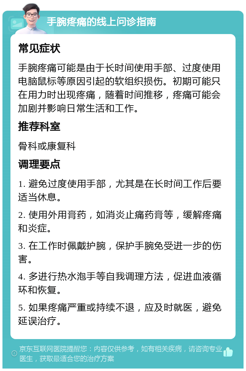 手腕疼痛的线上问诊指南 常见症状 手腕疼痛可能是由于长时间使用手部、过度使用电脑鼠标等原因引起的软组织损伤。初期可能只在用力时出现疼痛，随着时间推移，疼痛可能会加剧并影响日常生活和工作。 推荐科室 骨科或康复科 调理要点 1. 避免过度使用手部，尤其是在长时间工作后要适当休息。 2. 使用外用膏药，如消炎止痛药膏等，缓解疼痛和炎症。 3. 在工作时佩戴护腕，保护手腕免受进一步的伤害。 4. 多进行热水泡手等自我调理方法，促进血液循环和恢复。 5. 如果疼痛严重或持续不退，应及时就医，避免延误治疗。