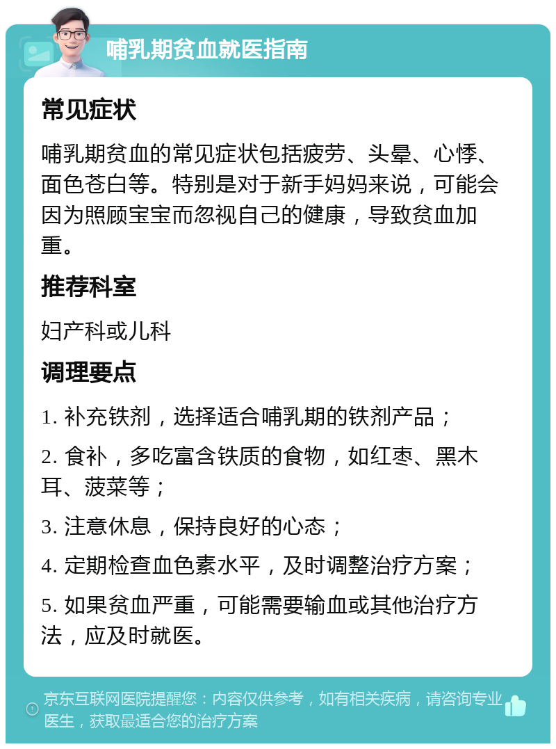 哺乳期贫血就医指南 常见症状 哺乳期贫血的常见症状包括疲劳、头晕、心悸、面色苍白等。特别是对于新手妈妈来说，可能会因为照顾宝宝而忽视自己的健康，导致贫血加重。 推荐科室 妇产科或儿科 调理要点 1. 补充铁剂，选择适合哺乳期的铁剂产品； 2. 食补，多吃富含铁质的食物，如红枣、黑木耳、菠菜等； 3. 注意休息，保持良好的心态； 4. 定期检查血色素水平，及时调整治疗方案； 5. 如果贫血严重，可能需要输血或其他治疗方法，应及时就医。