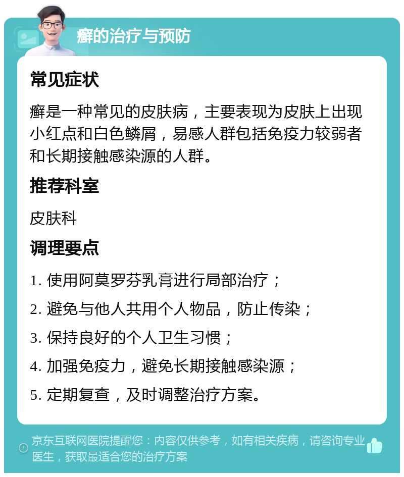 癣的治疗与预防 常见症状 癣是一种常见的皮肤病，主要表现为皮肤上出现小红点和白色鳞屑，易感人群包括免疫力较弱者和长期接触感染源的人群。 推荐科室 皮肤科 调理要点 1. 使用阿莫罗芬乳膏进行局部治疗； 2. 避免与他人共用个人物品，防止传染； 3. 保持良好的个人卫生习惯； 4. 加强免疫力，避免长期接触感染源； 5. 定期复查，及时调整治疗方案。