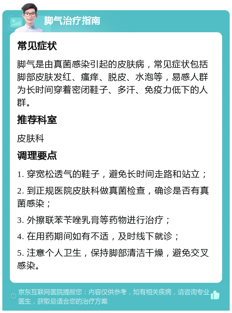 脚气治疗指南 常见症状 脚气是由真菌感染引起的皮肤病，常见症状包括脚部皮肤发红、瘙痒、脱皮、水泡等，易感人群为长时间穿着密闭鞋子、多汗、免疫力低下的人群。 推荐科室 皮肤科 调理要点 1. 穿宽松透气的鞋子，避免长时间走路和站立； 2. 到正规医院皮肤科做真菌检查，确诊是否有真菌感染； 3. 外擦联苯苄唑乳膏等药物进行治疗； 4. 在用药期间如有不适，及时线下就诊； 5. 注意个人卫生，保持脚部清洁干燥，避免交叉感染。