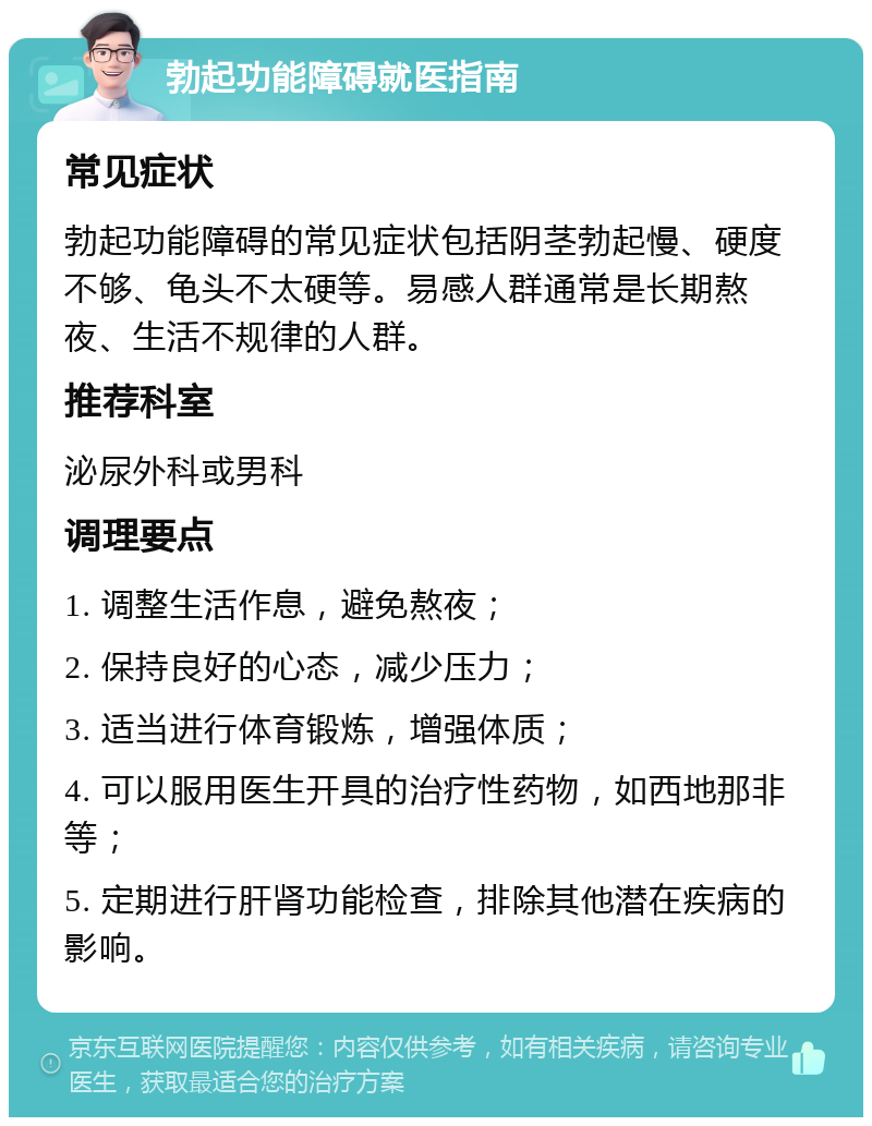 勃起功能障碍就医指南 常见症状 勃起功能障碍的常见症状包括阴茎勃起慢、硬度不够、龟头不太硬等。易感人群通常是长期熬夜、生活不规律的人群。 推荐科室 泌尿外科或男科 调理要点 1. 调整生活作息，避免熬夜； 2. 保持良好的心态，减少压力； 3. 适当进行体育锻炼，增强体质； 4. 可以服用医生开具的治疗性药物，如西地那非等； 5. 定期进行肝肾功能检查，排除其他潜在疾病的影响。