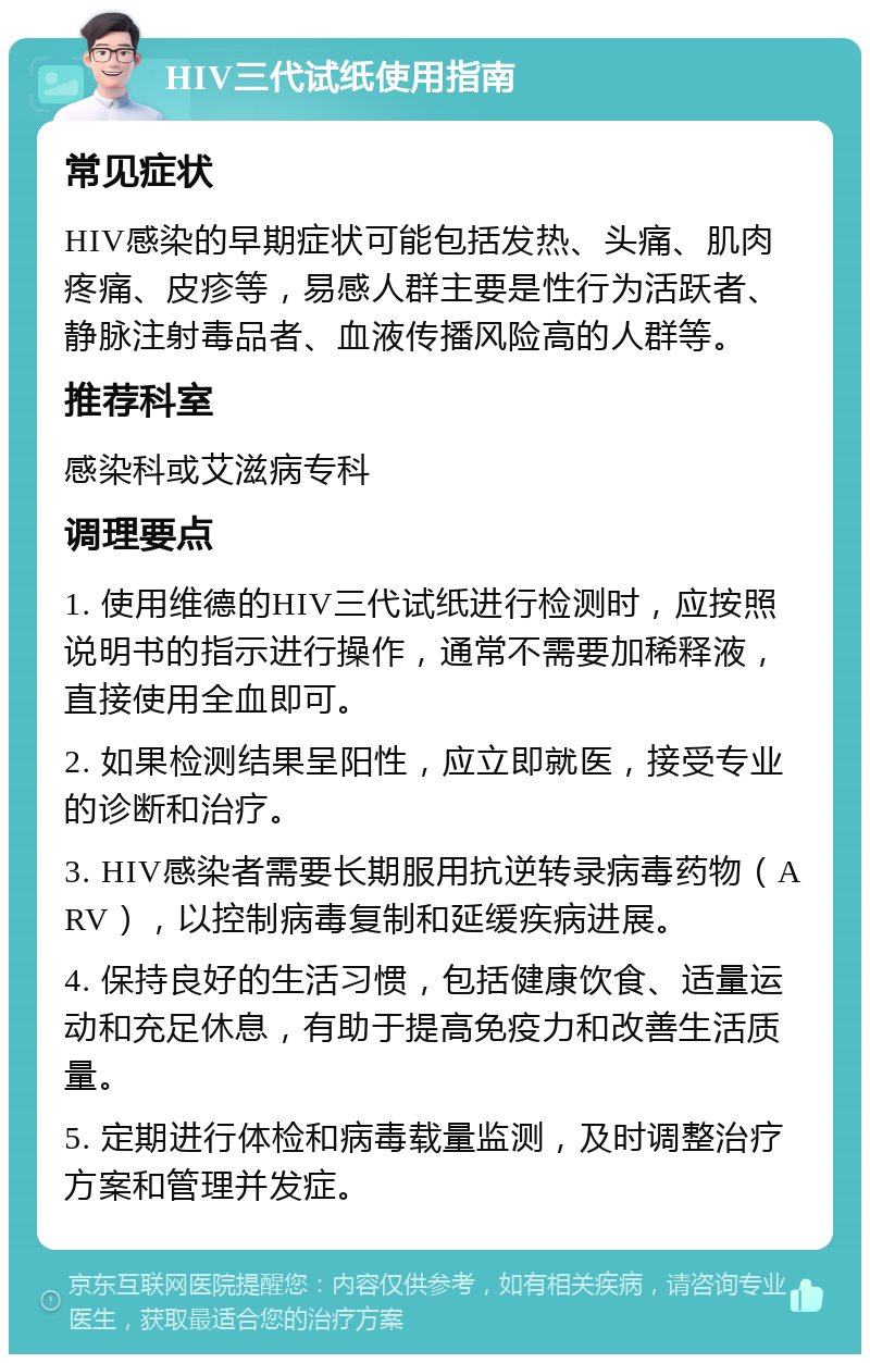 HIV三代试纸使用指南 常见症状 HIV感染的早期症状可能包括发热、头痛、肌肉疼痛、皮疹等，易感人群主要是性行为活跃者、静脉注射毒品者、血液传播风险高的人群等。 推荐科室 感染科或艾滋病专科 调理要点 1. 使用维德的HIV三代试纸进行检测时，应按照说明书的指示进行操作，通常不需要加稀释液，直接使用全血即可。 2. 如果检测结果呈阳性，应立即就医，接受专业的诊断和治疗。 3. HIV感染者需要长期服用抗逆转录病毒药物（ARV），以控制病毒复制和延缓疾病进展。 4. 保持良好的生活习惯，包括健康饮食、适量运动和充足休息，有助于提高免疫力和改善生活质量。 5. 定期进行体检和病毒载量监测，及时调整治疗方案和管理并发症。