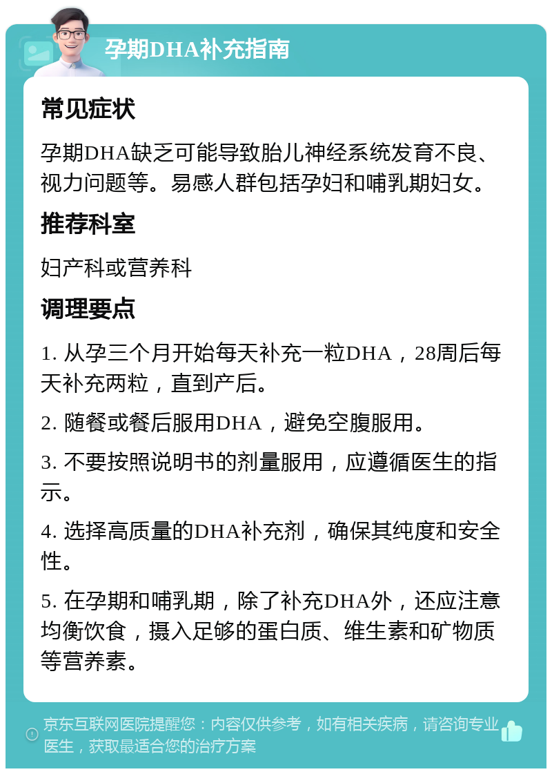 孕期DHA补充指南 常见症状 孕期DHA缺乏可能导致胎儿神经系统发育不良、视力问题等。易感人群包括孕妇和哺乳期妇女。 推荐科室 妇产科或营养科 调理要点 1. 从孕三个月开始每天补充一粒DHA，28周后每天补充两粒，直到产后。 2. 随餐或餐后服用DHA，避免空腹服用。 3. 不要按照说明书的剂量服用，应遵循医生的指示。 4. 选择高质量的DHA补充剂，确保其纯度和安全性。 5. 在孕期和哺乳期，除了补充DHA外，还应注意均衡饮食，摄入足够的蛋白质、维生素和矿物质等营养素。