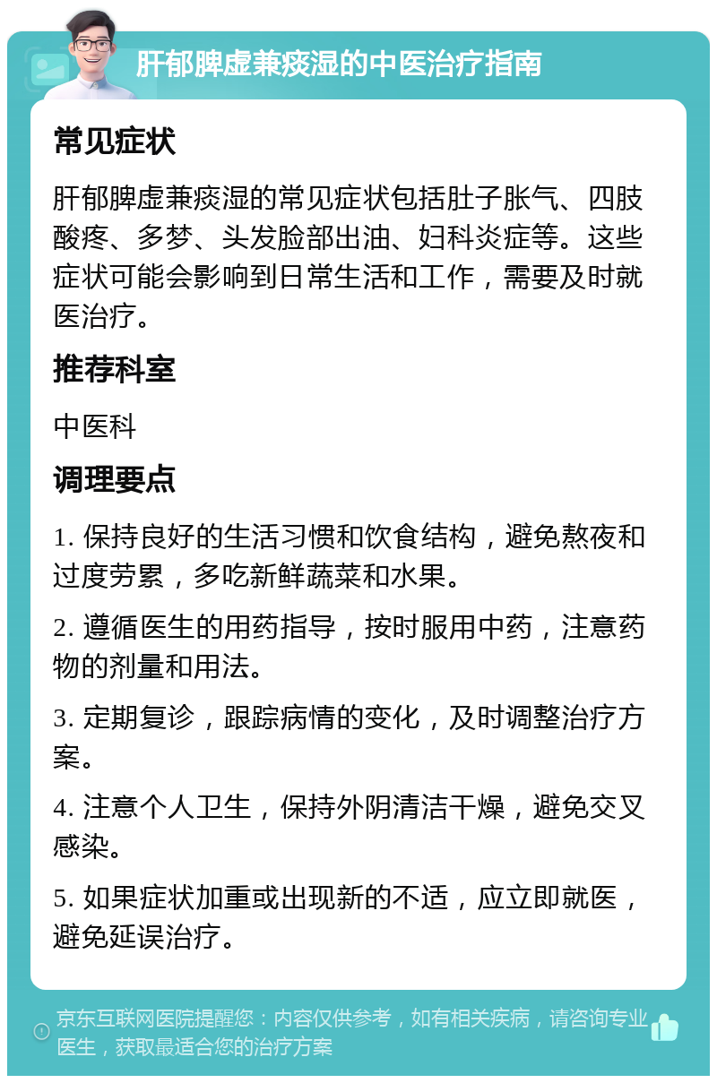 肝郁脾虚兼痰湿的中医治疗指南 常见症状 肝郁脾虚兼痰湿的常见症状包括肚子胀气、四肢酸疼、多梦、头发脸部出油、妇科炎症等。这些症状可能会影响到日常生活和工作，需要及时就医治疗。 推荐科室 中医科 调理要点 1. 保持良好的生活习惯和饮食结构，避免熬夜和过度劳累，多吃新鲜蔬菜和水果。 2. 遵循医生的用药指导，按时服用中药，注意药物的剂量和用法。 3. 定期复诊，跟踪病情的变化，及时调整治疗方案。 4. 注意个人卫生，保持外阴清洁干燥，避免交叉感染。 5. 如果症状加重或出现新的不适，应立即就医，避免延误治疗。