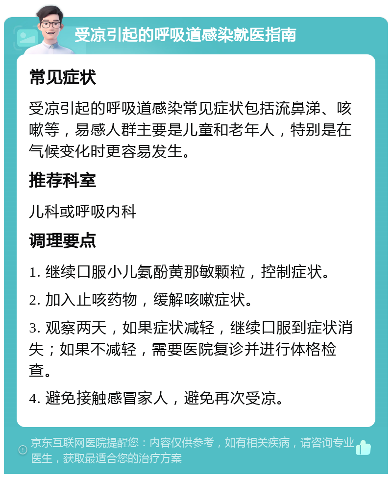 受凉引起的呼吸道感染就医指南 常见症状 受凉引起的呼吸道感染常见症状包括流鼻涕、咳嗽等，易感人群主要是儿童和老年人，特别是在气候变化时更容易发生。 推荐科室 儿科或呼吸内科 调理要点 1. 继续口服小儿氨酚黄那敏颗粒，控制症状。 2. 加入止咳药物，缓解咳嗽症状。 3. 观察两天，如果症状减轻，继续口服到症状消失；如果不减轻，需要医院复诊并进行体格检查。 4. 避免接触感冒家人，避免再次受凉。