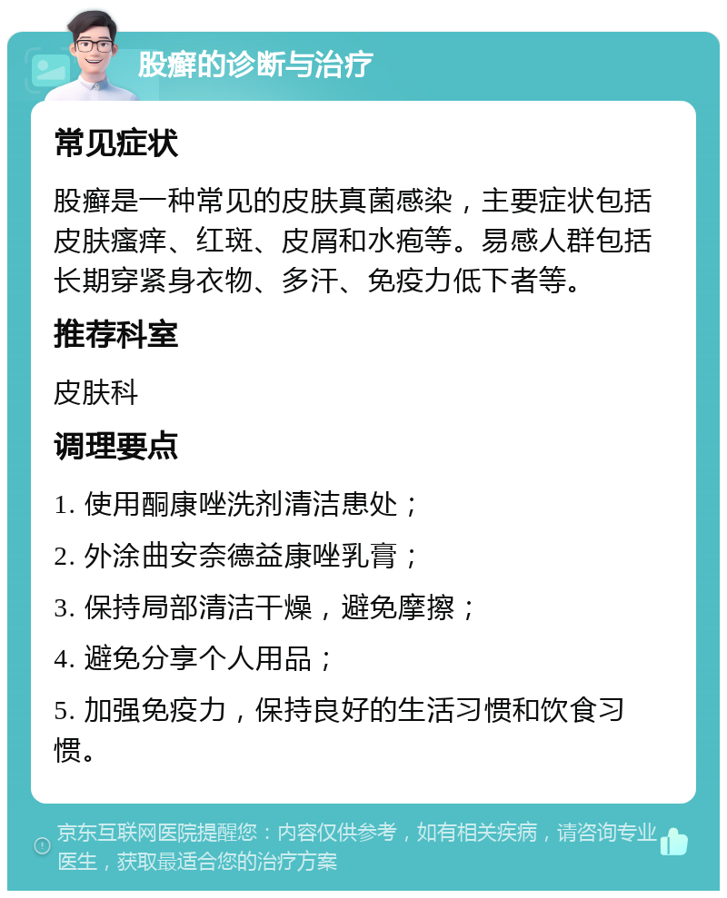 股癣的诊断与治疗 常见症状 股癣是一种常见的皮肤真菌感染，主要症状包括皮肤瘙痒、红斑、皮屑和水疱等。易感人群包括长期穿紧身衣物、多汗、免疫力低下者等。 推荐科室 皮肤科 调理要点 1. 使用酮康唑洗剂清洁患处； 2. 外涂曲安奈德益康唑乳膏； 3. 保持局部清洁干燥，避免摩擦； 4. 避免分享个人用品； 5. 加强免疫力，保持良好的生活习惯和饮食习惯。