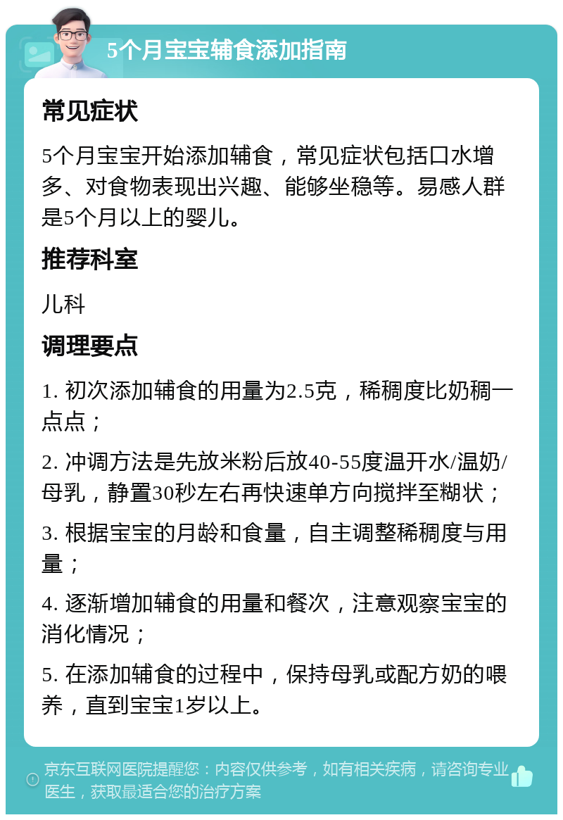 5个月宝宝辅食添加指南 常见症状 5个月宝宝开始添加辅食，常见症状包括口水增多、对食物表现出兴趣、能够坐稳等。易感人群是5个月以上的婴儿。 推荐科室 儿科 调理要点 1. 初次添加辅食的用量为2.5克，稀稠度比奶稠一点点； 2. 冲调方法是先放米粉后放40-55度温开水/温奶/母乳，静置30秒左右再快速单方向搅拌至糊状； 3. 根据宝宝的月龄和食量，自主调整稀稠度与用量； 4. 逐渐增加辅食的用量和餐次，注意观察宝宝的消化情况； 5. 在添加辅食的过程中，保持母乳或配方奶的喂养，直到宝宝1岁以上。