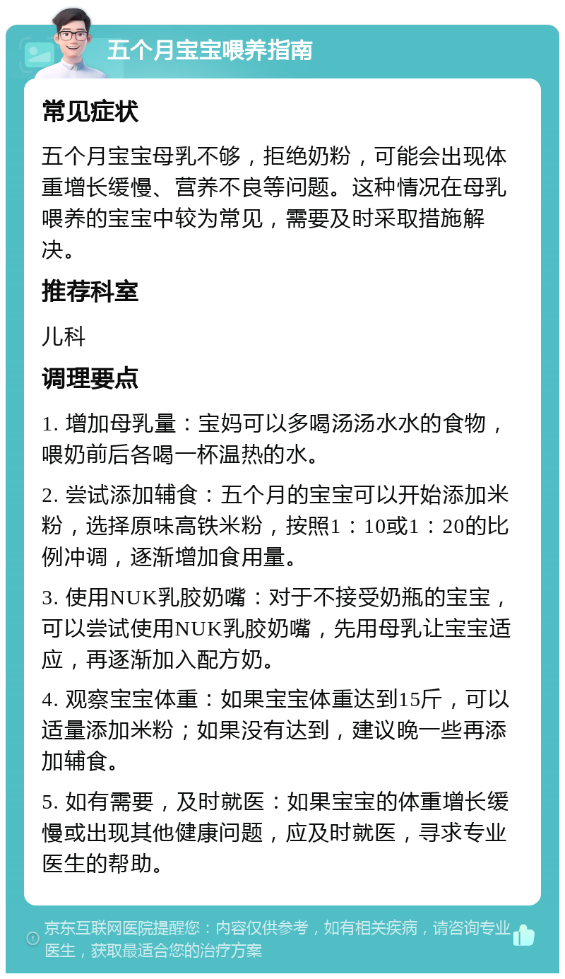 五个月宝宝喂养指南 常见症状 五个月宝宝母乳不够，拒绝奶粉，可能会出现体重增长缓慢、营养不良等问题。这种情况在母乳喂养的宝宝中较为常见，需要及时采取措施解决。 推荐科室 儿科 调理要点 1. 增加母乳量：宝妈可以多喝汤汤水水的食物，喂奶前后各喝一杯温热的水。 2. 尝试添加辅食：五个月的宝宝可以开始添加米粉，选择原味高铁米粉，按照1：10或1：20的比例冲调，逐渐增加食用量。 3. 使用NUK乳胶奶嘴：对于不接受奶瓶的宝宝，可以尝试使用NUK乳胶奶嘴，先用母乳让宝宝适应，再逐渐加入配方奶。 4. 观察宝宝体重：如果宝宝体重达到15斤，可以适量添加米粉；如果没有达到，建议晚一些再添加辅食。 5. 如有需要，及时就医：如果宝宝的体重增长缓慢或出现其他健康问题，应及时就医，寻求专业医生的帮助。