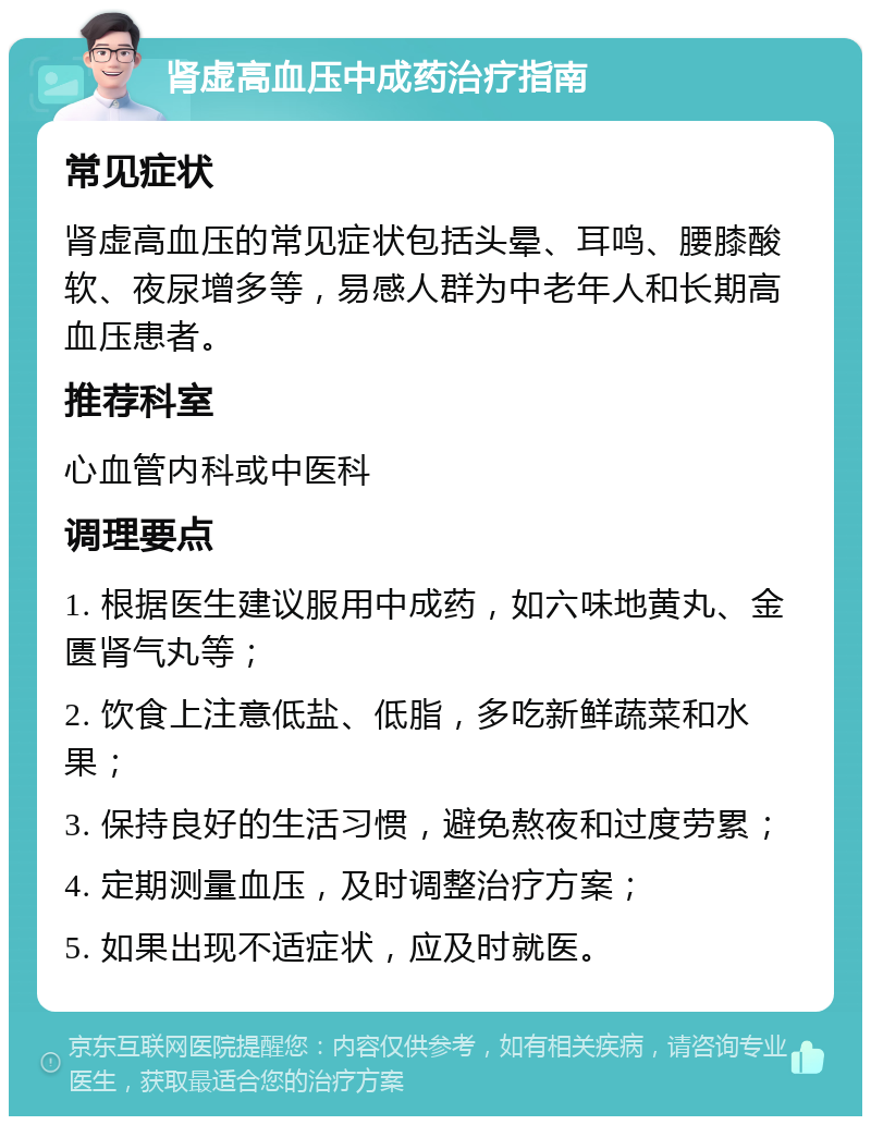 肾虚高血压中成药治疗指南 常见症状 肾虚高血压的常见症状包括头晕、耳鸣、腰膝酸软、夜尿增多等，易感人群为中老年人和长期高血压患者。 推荐科室 心血管内科或中医科 调理要点 1. 根据医生建议服用中成药，如六味地黄丸、金匮肾气丸等； 2. 饮食上注意低盐、低脂，多吃新鲜蔬菜和水果； 3. 保持良好的生活习惯，避免熬夜和过度劳累； 4. 定期测量血压，及时调整治疗方案； 5. 如果出现不适症状，应及时就医。