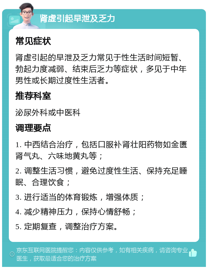 肾虚引起早泄及乏力 常见症状 肾虚引起的早泄及乏力常见于性生活时间短暂、勃起力度减弱、结束后乏力等症状，多见于中年男性或长期过度性生活者。 推荐科室 泌尿外科或中医科 调理要点 1. 中西结合治疗，包括口服补肾壮阳药物如金匮肾气丸、六味地黄丸等； 2. 调整生活习惯，避免过度性生活、保持充足睡眠、合理饮食； 3. 进行适当的体育锻炼，增强体质； 4. 减少精神压力，保持心情舒畅； 5. 定期复查，调整治疗方案。