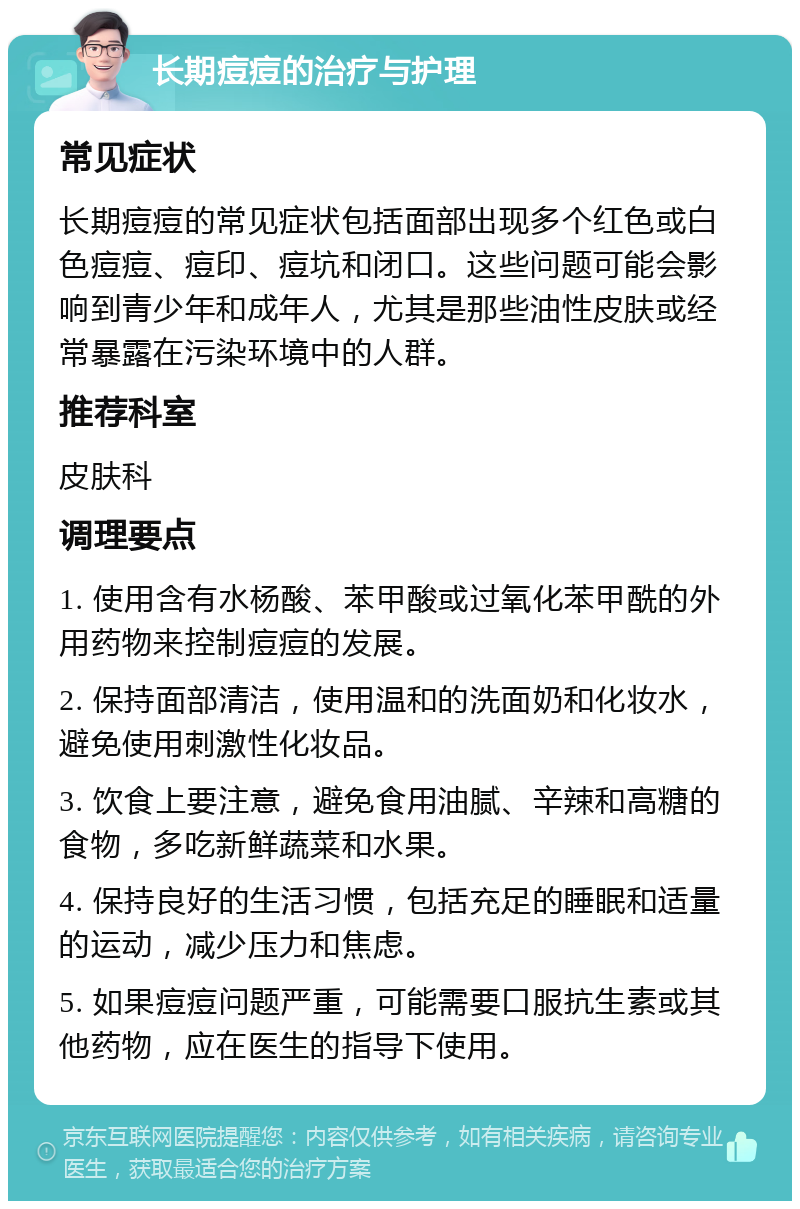 长期痘痘的治疗与护理 常见症状 长期痘痘的常见症状包括面部出现多个红色或白色痘痘、痘印、痘坑和闭口。这些问题可能会影响到青少年和成年人，尤其是那些油性皮肤或经常暴露在污染环境中的人群。 推荐科室 皮肤科 调理要点 1. 使用含有水杨酸、苯甲酸或过氧化苯甲酰的外用药物来控制痘痘的发展。 2. 保持面部清洁，使用温和的洗面奶和化妆水，避免使用刺激性化妆品。 3. 饮食上要注意，避免食用油腻、辛辣和高糖的食物，多吃新鲜蔬菜和水果。 4. 保持良好的生活习惯，包括充足的睡眠和适量的运动，减少压力和焦虑。 5. 如果痘痘问题严重，可能需要口服抗生素或其他药物，应在医生的指导下使用。