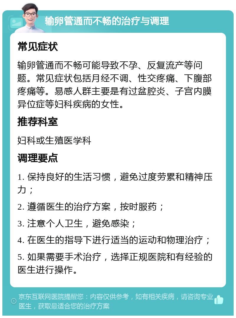 输卵管通而不畅的治疗与调理 常见症状 输卵管通而不畅可能导致不孕、反复流产等问题。常见症状包括月经不调、性交疼痛、下腹部疼痛等。易感人群主要是有过盆腔炎、子宫内膜异位症等妇科疾病的女性。 推荐科室 妇科或生殖医学科 调理要点 1. 保持良好的生活习惯，避免过度劳累和精神压力； 2. 遵循医生的治疗方案，按时服药； 3. 注意个人卫生，避免感染； 4. 在医生的指导下进行适当的运动和物理治疗； 5. 如果需要手术治疗，选择正规医院和有经验的医生进行操作。