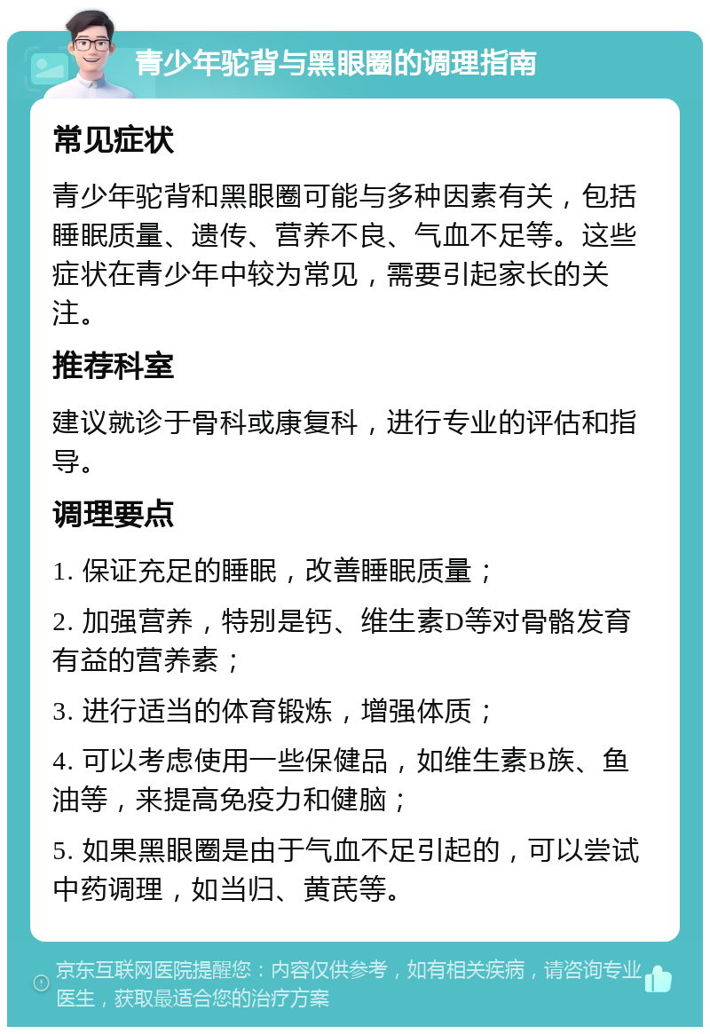 青少年驼背与黑眼圈的调理指南 常见症状 青少年驼背和黑眼圈可能与多种因素有关，包括睡眠质量、遗传、营养不良、气血不足等。这些症状在青少年中较为常见，需要引起家长的关注。 推荐科室 建议就诊于骨科或康复科，进行专业的评估和指导。 调理要点 1. 保证充足的睡眠，改善睡眠质量； 2. 加强营养，特别是钙、维生素D等对骨骼发育有益的营养素； 3. 进行适当的体育锻炼，增强体质； 4. 可以考虑使用一些保健品，如维生素B族、鱼油等，来提高免疫力和健脑； 5. 如果黑眼圈是由于气血不足引起的，可以尝试中药调理，如当归、黄芪等。