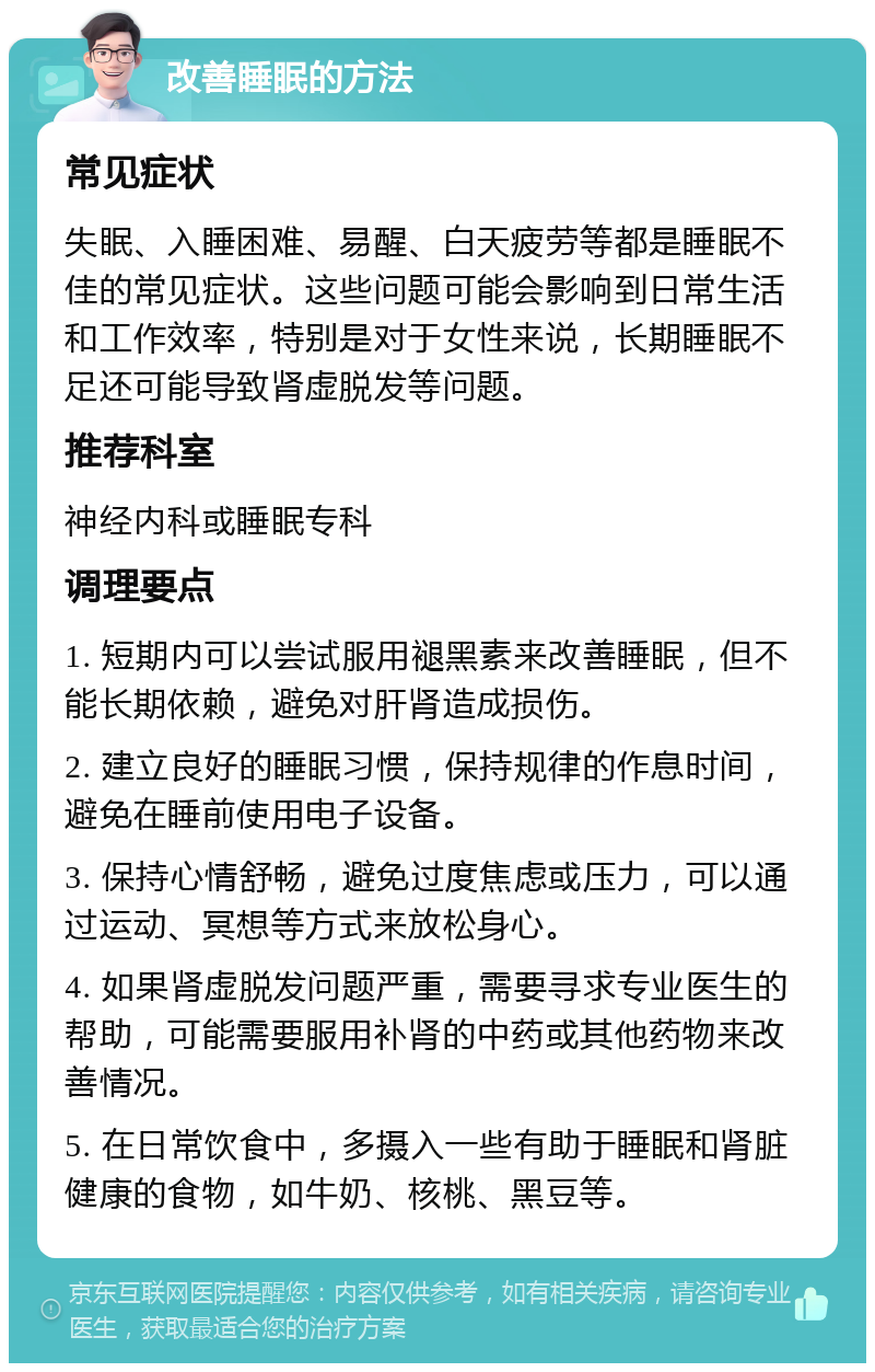 改善睡眠的方法 常见症状 失眠、入睡困难、易醒、白天疲劳等都是睡眠不佳的常见症状。这些问题可能会影响到日常生活和工作效率，特别是对于女性来说，长期睡眠不足还可能导致肾虚脱发等问题。 推荐科室 神经内科或睡眠专科 调理要点 1. 短期内可以尝试服用褪黑素来改善睡眠，但不能长期依赖，避免对肝肾造成损伤。 2. 建立良好的睡眠习惯，保持规律的作息时间，避免在睡前使用电子设备。 3. 保持心情舒畅，避免过度焦虑或压力，可以通过运动、冥想等方式来放松身心。 4. 如果肾虚脱发问题严重，需要寻求专业医生的帮助，可能需要服用补肾的中药或其他药物来改善情况。 5. 在日常饮食中，多摄入一些有助于睡眠和肾脏健康的食物，如牛奶、核桃、黑豆等。