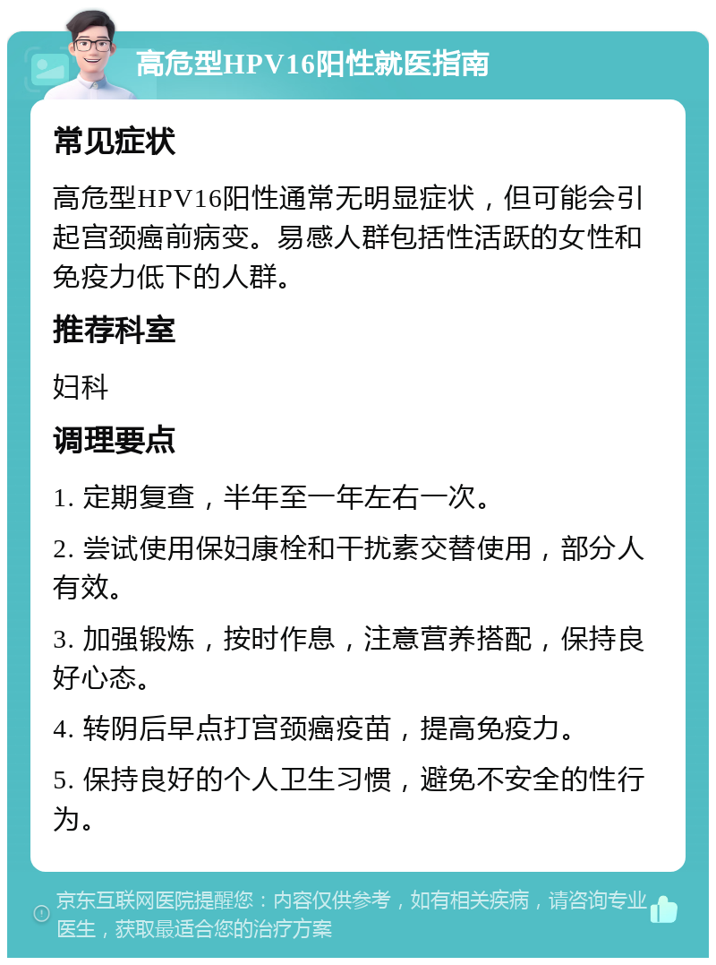 高危型HPV16阳性就医指南 常见症状 高危型HPV16阳性通常无明显症状，但可能会引起宫颈癌前病变。易感人群包括性活跃的女性和免疫力低下的人群。 推荐科室 妇科 调理要点 1. 定期复查，半年至一年左右一次。 2. 尝试使用保妇康栓和干扰素交替使用，部分人有效。 3. 加强锻炼，按时作息，注意营养搭配，保持良好心态。 4. 转阴后早点打宫颈癌疫苗，提高免疫力。 5. 保持良好的个人卫生习惯，避免不安全的性行为。