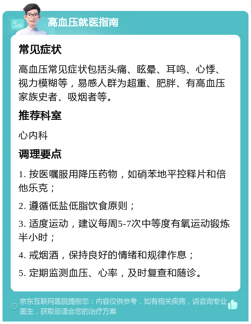 高血压就医指南 常见症状 高血压常见症状包括头痛、眩晕、耳鸣、心悸、视力模糊等，易感人群为超重、肥胖、有高血压家族史者、吸烟者等。 推荐科室 心内科 调理要点 1. 按医嘱服用降压药物，如硝苯地平控释片和倍他乐克； 2. 遵循低盐低脂饮食原则； 3. 适度运动，建议每周5-7次中等度有氧运动锻炼半小时； 4. 戒烟酒，保持良好的情绪和规律作息； 5. 定期监测血压、心率，及时复查和随诊。