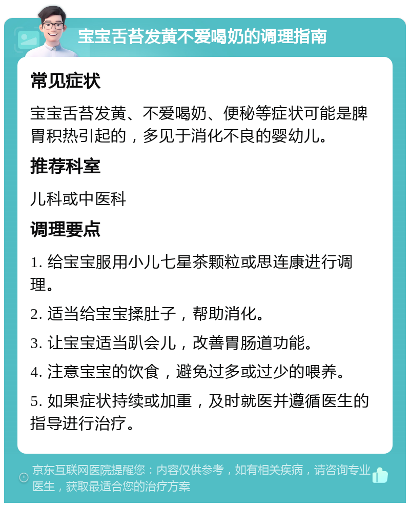 宝宝舌苔发黄不爱喝奶的调理指南 常见症状 宝宝舌苔发黄、不爱喝奶、便秘等症状可能是脾胃积热引起的，多见于消化不良的婴幼儿。 推荐科室 儿科或中医科 调理要点 1. 给宝宝服用小儿七星茶颗粒或思连康进行调理。 2. 适当给宝宝揉肚子，帮助消化。 3. 让宝宝适当趴会儿，改善胃肠道功能。 4. 注意宝宝的饮食，避免过多或过少的喂养。 5. 如果症状持续或加重，及时就医并遵循医生的指导进行治疗。