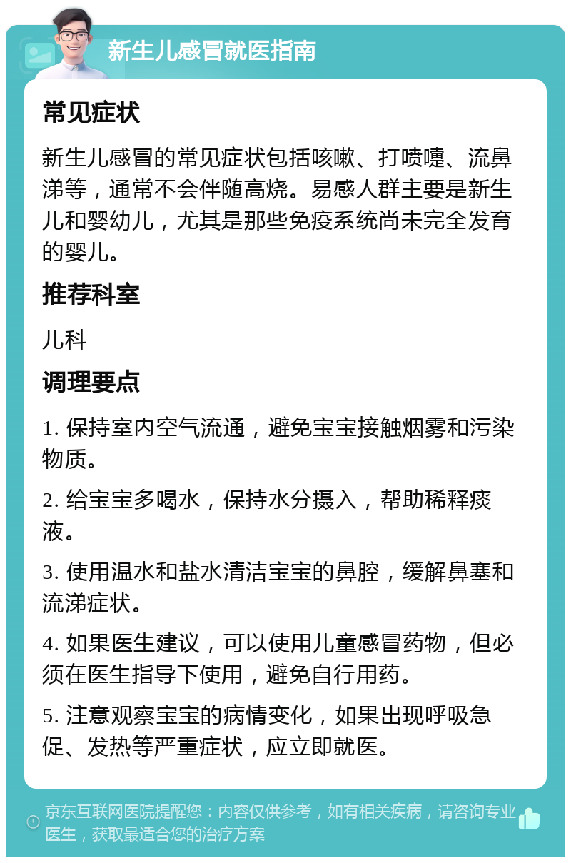 新生儿感冒就医指南 常见症状 新生儿感冒的常见症状包括咳嗽、打喷嚏、流鼻涕等，通常不会伴随高烧。易感人群主要是新生儿和婴幼儿，尤其是那些免疫系统尚未完全发育的婴儿。 推荐科室 儿科 调理要点 1. 保持室内空气流通，避免宝宝接触烟雾和污染物质。 2. 给宝宝多喝水，保持水分摄入，帮助稀释痰液。 3. 使用温水和盐水清洁宝宝的鼻腔，缓解鼻塞和流涕症状。 4. 如果医生建议，可以使用儿童感冒药物，但必须在医生指导下使用，避免自行用药。 5. 注意观察宝宝的病情变化，如果出现呼吸急促、发热等严重症状，应立即就医。