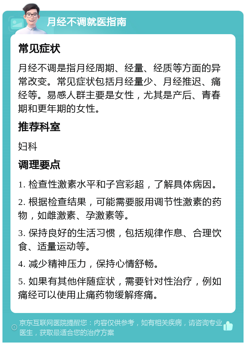 月经不调就医指南 常见症状 月经不调是指月经周期、经量、经质等方面的异常改变。常见症状包括月经量少、月经推迟、痛经等。易感人群主要是女性，尤其是产后、青春期和更年期的女性。 推荐科室 妇科 调理要点 1. 检查性激素水平和子宫彩超，了解具体病因。 2. 根据检查结果，可能需要服用调节性激素的药物，如雌激素、孕激素等。 3. 保持良好的生活习惯，包括规律作息、合理饮食、适量运动等。 4. 减少精神压力，保持心情舒畅。 5. 如果有其他伴随症状，需要针对性治疗，例如痛经可以使用止痛药物缓解疼痛。