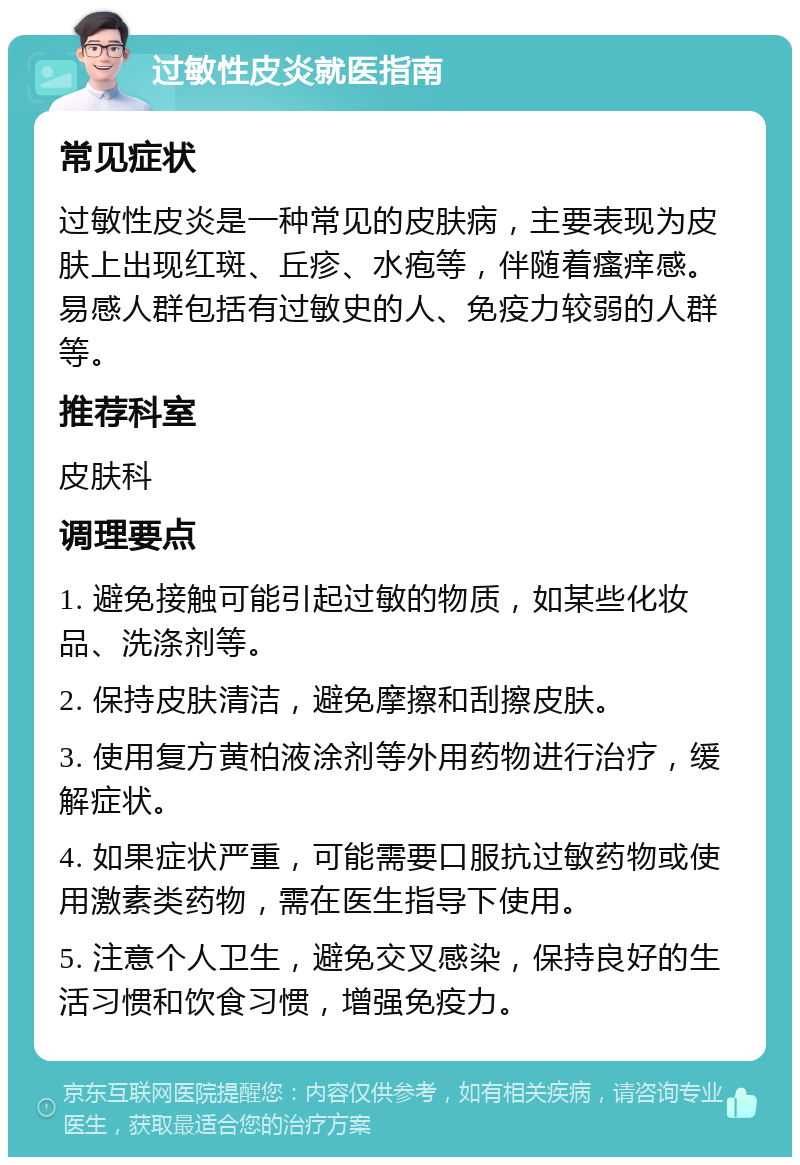 过敏性皮炎就医指南 常见症状 过敏性皮炎是一种常见的皮肤病，主要表现为皮肤上出现红斑、丘疹、水疱等，伴随着瘙痒感。易感人群包括有过敏史的人、免疫力较弱的人群等。 推荐科室 皮肤科 调理要点 1. 避免接触可能引起过敏的物质，如某些化妆品、洗涤剂等。 2. 保持皮肤清洁，避免摩擦和刮擦皮肤。 3. 使用复方黄柏液涂剂等外用药物进行治疗，缓解症状。 4. 如果症状严重，可能需要口服抗过敏药物或使用激素类药物，需在医生指导下使用。 5. 注意个人卫生，避免交叉感染，保持良好的生活习惯和饮食习惯，增强免疫力。