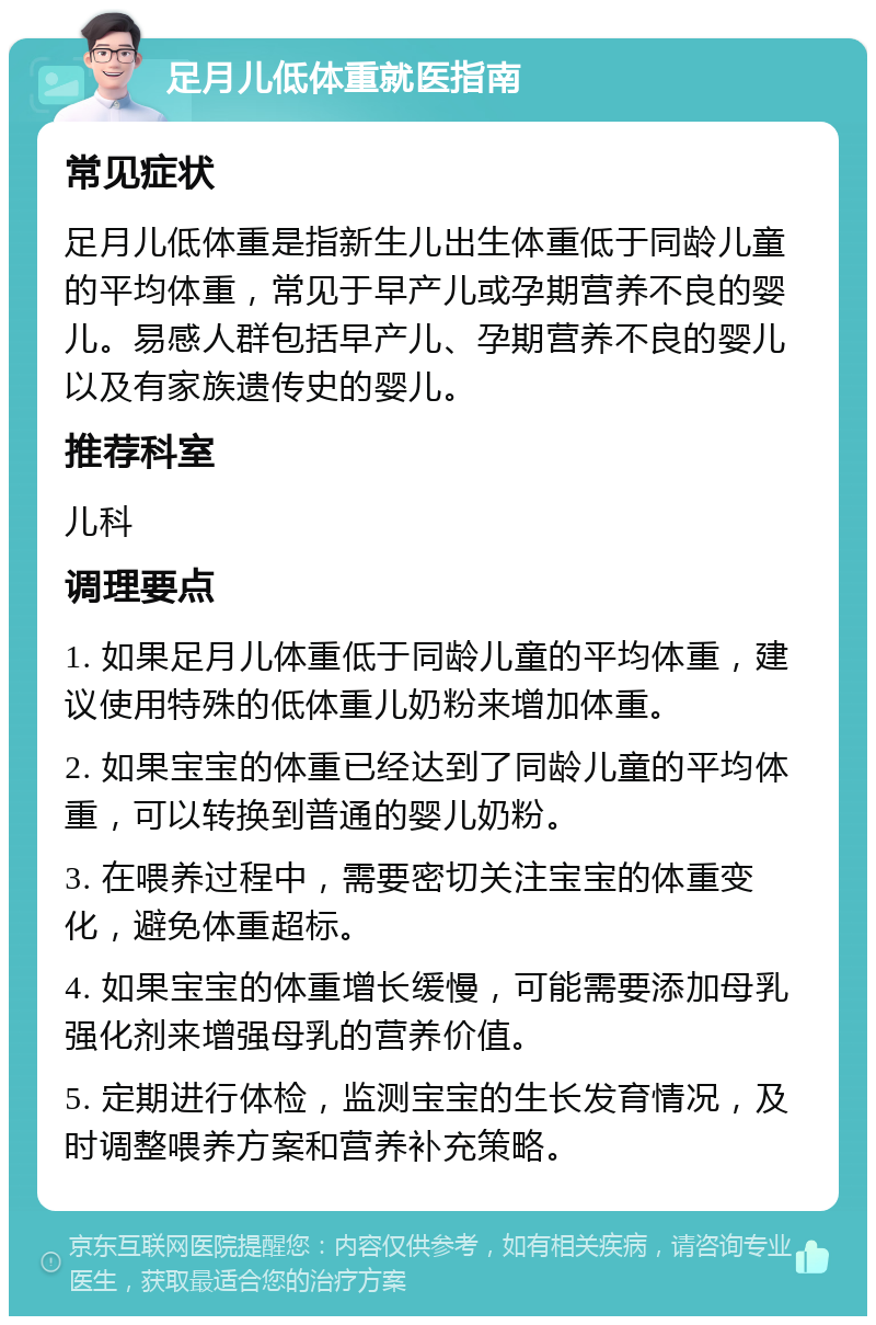 足月儿低体重就医指南 常见症状 足月儿低体重是指新生儿出生体重低于同龄儿童的平均体重，常见于早产儿或孕期营养不良的婴儿。易感人群包括早产儿、孕期营养不良的婴儿以及有家族遗传史的婴儿。 推荐科室 儿科 调理要点 1. 如果足月儿体重低于同龄儿童的平均体重，建议使用特殊的低体重儿奶粉来增加体重。 2. 如果宝宝的体重已经达到了同龄儿童的平均体重，可以转换到普通的婴儿奶粉。 3. 在喂养过程中，需要密切关注宝宝的体重变化，避免体重超标。 4. 如果宝宝的体重增长缓慢，可能需要添加母乳强化剂来增强母乳的营养价值。 5. 定期进行体检，监测宝宝的生长发育情况，及时调整喂养方案和营养补充策略。