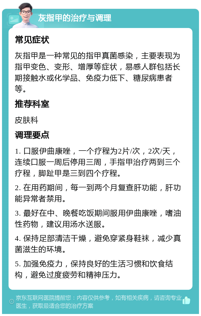 灰指甲的治疗与调理 常见症状 灰指甲是一种常见的指甲真菌感染，主要表现为指甲变色、变形、增厚等症状，易感人群包括长期接触水或化学品、免疫力低下、糖尿病患者等。 推荐科室 皮肤科 调理要点 1. 口服伊曲康唑，一个疗程为2片/次，2次/天，连续口服一周后停用三周，手指甲治疗两到三个疗程，脚趾甲是三到四个疗程。 2. 在用药期间，每一到两个月复查肝功能，肝功能异常者禁用。 3. 最好在中、晚餐吃饭期间服用伊曲康唑，嗜油性药物，建议用汤水送服。 4. 保持足部清洁干燥，避免穿紧身鞋袜，减少真菌滋生的环境。 5. 加强免疫力，保持良好的生活习惯和饮食结构，避免过度疲劳和精神压力。