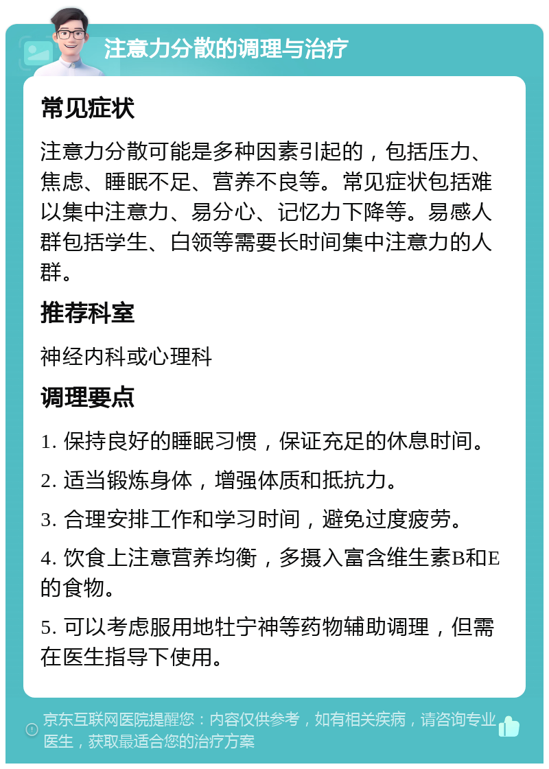 注意力分散的调理与治疗 常见症状 注意力分散可能是多种因素引起的，包括压力、焦虑、睡眠不足、营养不良等。常见症状包括难以集中注意力、易分心、记忆力下降等。易感人群包括学生、白领等需要长时间集中注意力的人群。 推荐科室 神经内科或心理科 调理要点 1. 保持良好的睡眠习惯，保证充足的休息时间。 2. 适当锻炼身体，增强体质和抵抗力。 3. 合理安排工作和学习时间，避免过度疲劳。 4. 饮食上注意营养均衡，多摄入富含维生素B和E的食物。 5. 可以考虑服用地牡宁神等药物辅助调理，但需在医生指导下使用。