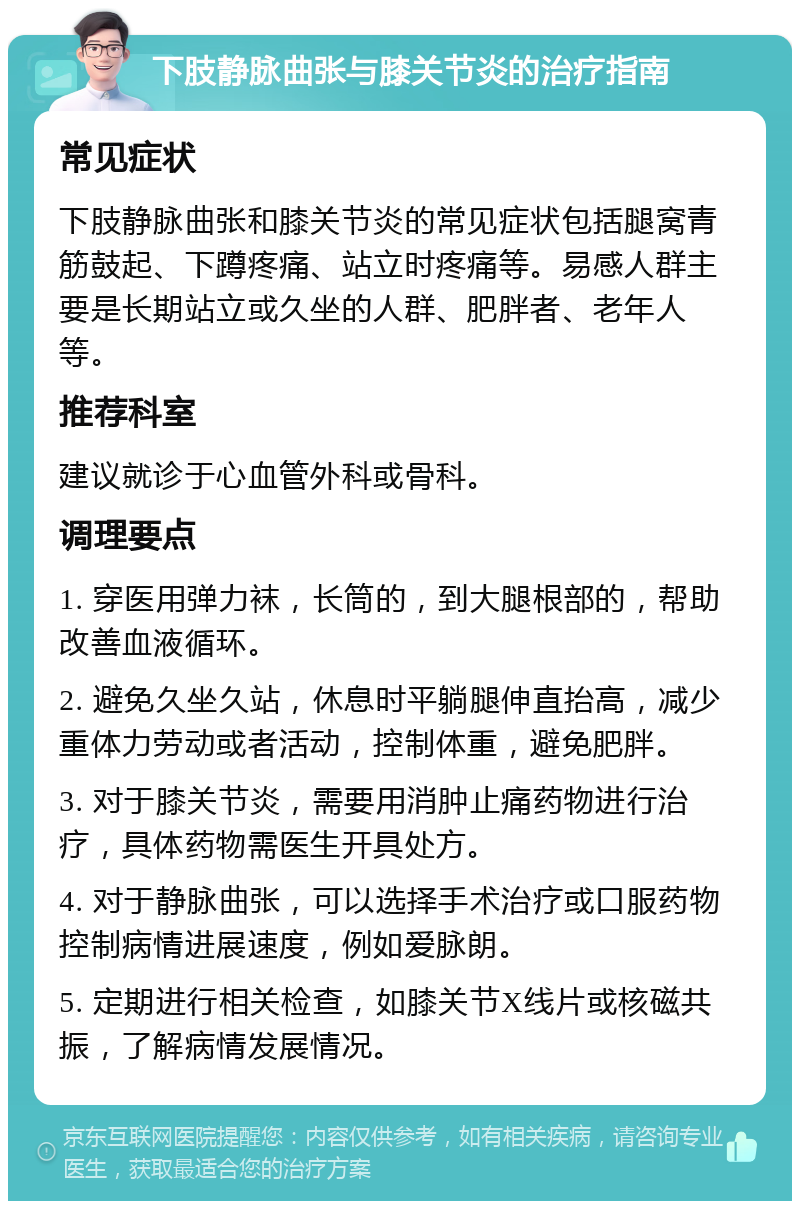 下肢静脉曲张与膝关节炎的治疗指南 常见症状 下肢静脉曲张和膝关节炎的常见症状包括腿窝青筋鼓起、下蹲疼痛、站立时疼痛等。易感人群主要是长期站立或久坐的人群、肥胖者、老年人等。 推荐科室 建议就诊于心血管外科或骨科。 调理要点 1. 穿医用弹力袜，长筒的，到大腿根部的，帮助改善血液循环。 2. 避免久坐久站，休息时平躺腿伸直抬高，减少重体力劳动或者活动，控制体重，避免肥胖。 3. 对于膝关节炎，需要用消肿止痛药物进行治疗，具体药物需医生开具处方。 4. 对于静脉曲张，可以选择手术治疗或口服药物控制病情进展速度，例如爱脉朗。 5. 定期进行相关检查，如膝关节X线片或核磁共振，了解病情发展情况。