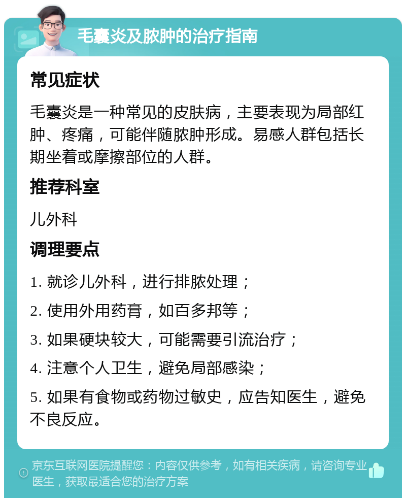 毛囊炎及脓肿的治疗指南 常见症状 毛囊炎是一种常见的皮肤病，主要表现为局部红肿、疼痛，可能伴随脓肿形成。易感人群包括长期坐着或摩擦部位的人群。 推荐科室 儿外科 调理要点 1. 就诊儿外科，进行排脓处理； 2. 使用外用药膏，如百多邦等； 3. 如果硬块较大，可能需要引流治疗； 4. 注意个人卫生，避免局部感染； 5. 如果有食物或药物过敏史，应告知医生，避免不良反应。