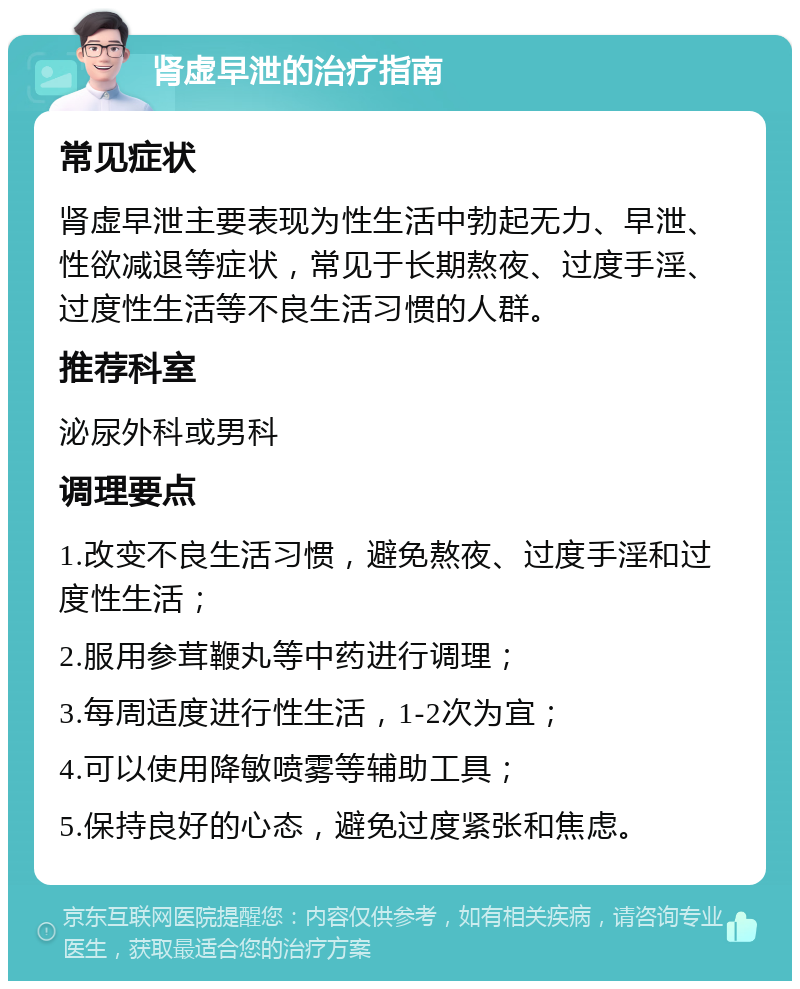 肾虚早泄的治疗指南 常见症状 肾虚早泄主要表现为性生活中勃起无力、早泄、性欲减退等症状，常见于长期熬夜、过度手淫、过度性生活等不良生活习惯的人群。 推荐科室 泌尿外科或男科 调理要点 1.改变不良生活习惯，避免熬夜、过度手淫和过度性生活； 2.服用参茸鞭丸等中药进行调理； 3.每周适度进行性生活，1-2次为宜； 4.可以使用降敏喷雾等辅助工具； 5.保持良好的心态，避免过度紧张和焦虑。