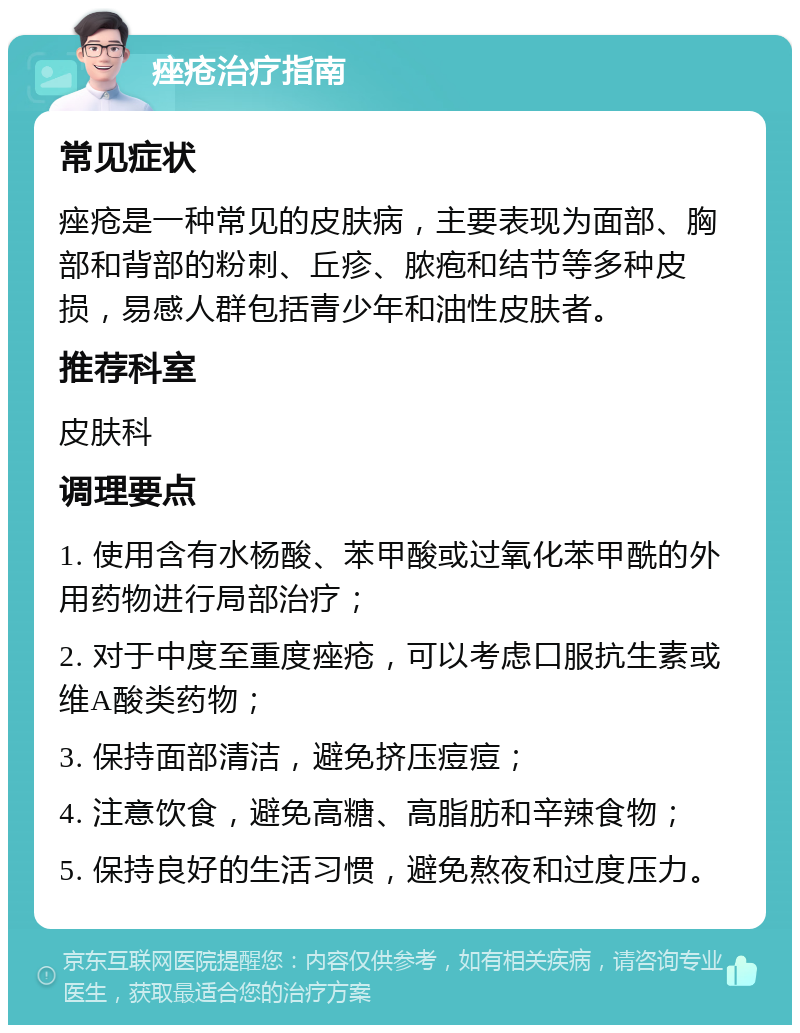 痤疮治疗指南 常见症状 痤疮是一种常见的皮肤病，主要表现为面部、胸部和背部的粉刺、丘疹、脓疱和结节等多种皮损，易感人群包括青少年和油性皮肤者。 推荐科室 皮肤科 调理要点 1. 使用含有水杨酸、苯甲酸或过氧化苯甲酰的外用药物进行局部治疗； 2. 对于中度至重度痤疮，可以考虑口服抗生素或维A酸类药物； 3. 保持面部清洁，避免挤压痘痘； 4. 注意饮食，避免高糖、高脂肪和辛辣食物； 5. 保持良好的生活习惯，避免熬夜和过度压力。