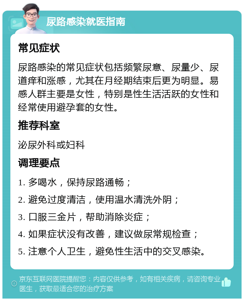 尿路感染就医指南 常见症状 尿路感染的常见症状包括频繁尿意、尿量少、尿道痒和涨感，尤其在月经期结束后更为明显。易感人群主要是女性，特别是性生活活跃的女性和经常使用避孕套的女性。 推荐科室 泌尿外科或妇科 调理要点 1. 多喝水，保持尿路通畅； 2. 避免过度清洁，使用温水清洗外阴； 3. 口服三金片，帮助消除炎症； 4. 如果症状没有改善，建议做尿常规检查； 5. 注意个人卫生，避免性生活中的交叉感染。