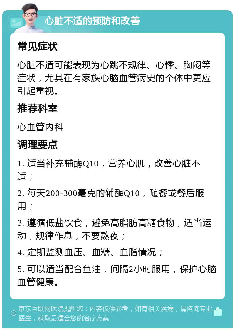 心脏不适的预防和改善 常见症状 心脏不适可能表现为心跳不规律、心悸、胸闷等症状，尤其在有家族心脑血管病史的个体中更应引起重视。 推荐科室 心血管内科 调理要点 1. 适当补充辅酶Q10，营养心肌，改善心脏不适； 2. 每天200-300毫克的辅酶Q10，随餐或餐后服用； 3. 遵循低盐饮食，避免高脂肪高糖食物，适当运动，规律作息，不要熬夜； 4. 定期监测血压、血糖、血脂情况； 5. 可以适当配合鱼油，间隔2小时服用，保护心脑血管健康。