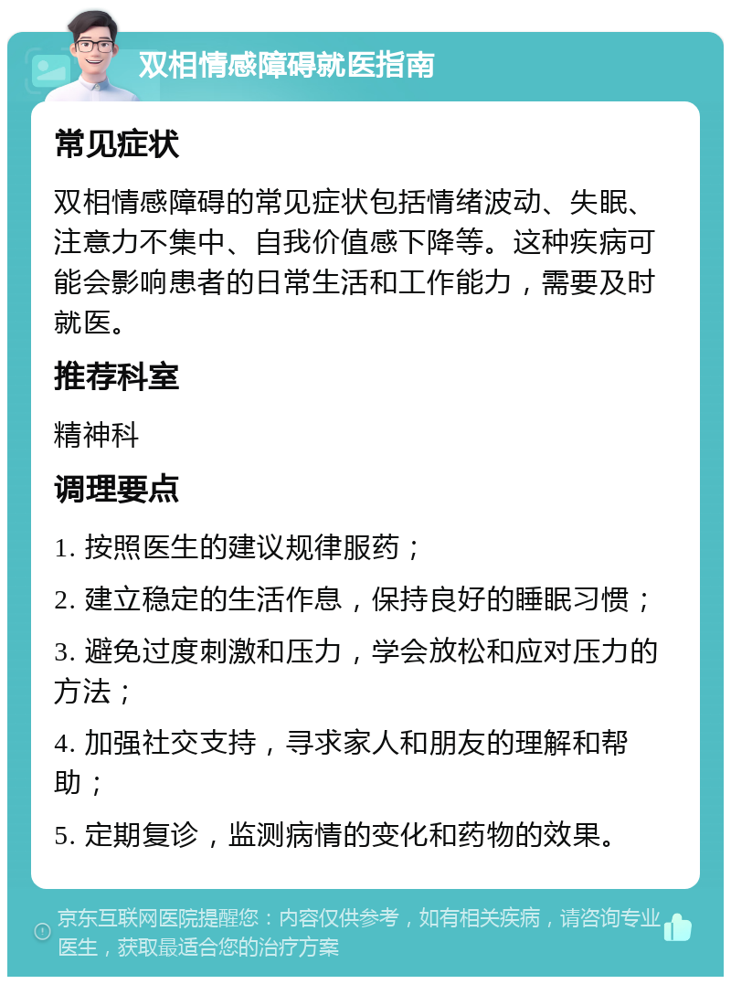 双相情感障碍就医指南 常见症状 双相情感障碍的常见症状包括情绪波动、失眠、注意力不集中、自我价值感下降等。这种疾病可能会影响患者的日常生活和工作能力，需要及时就医。 推荐科室 精神科 调理要点 1. 按照医生的建议规律服药； 2. 建立稳定的生活作息，保持良好的睡眠习惯； 3. 避免过度刺激和压力，学会放松和应对压力的方法； 4. 加强社交支持，寻求家人和朋友的理解和帮助； 5. 定期复诊，监测病情的变化和药物的效果。