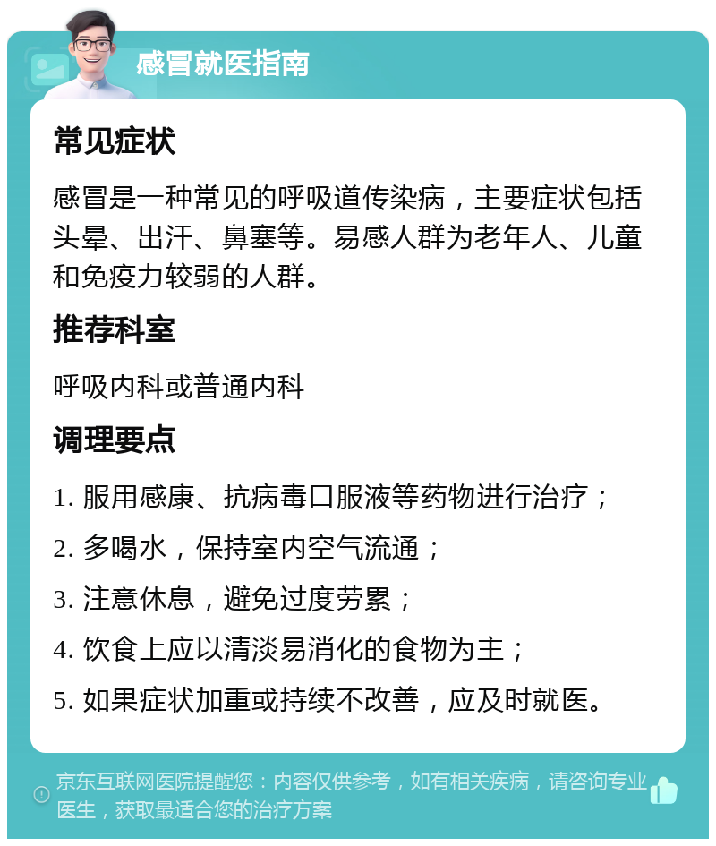 感冒就医指南 常见症状 感冒是一种常见的呼吸道传染病，主要症状包括头晕、出汗、鼻塞等。易感人群为老年人、儿童和免疫力较弱的人群。 推荐科室 呼吸内科或普通内科 调理要点 1. 服用感康、抗病毒口服液等药物进行治疗； 2. 多喝水，保持室内空气流通； 3. 注意休息，避免过度劳累； 4. 饮食上应以清淡易消化的食物为主； 5. 如果症状加重或持续不改善，应及时就医。