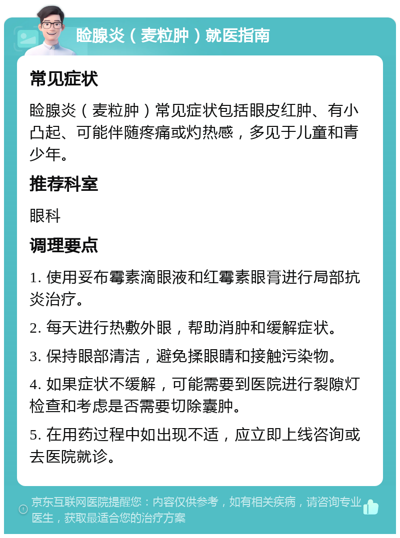 睑腺炎（麦粒肿）就医指南 常见症状 睑腺炎（麦粒肿）常见症状包括眼皮红肿、有小凸起、可能伴随疼痛或灼热感，多见于儿童和青少年。 推荐科室 眼科 调理要点 1. 使用妥布霉素滴眼液和红霉素眼膏进行局部抗炎治疗。 2. 每天进行热敷外眼，帮助消肿和缓解症状。 3. 保持眼部清洁，避免揉眼睛和接触污染物。 4. 如果症状不缓解，可能需要到医院进行裂隙灯检查和考虑是否需要切除囊肿。 5. 在用药过程中如出现不适，应立即上线咨询或去医院就诊。