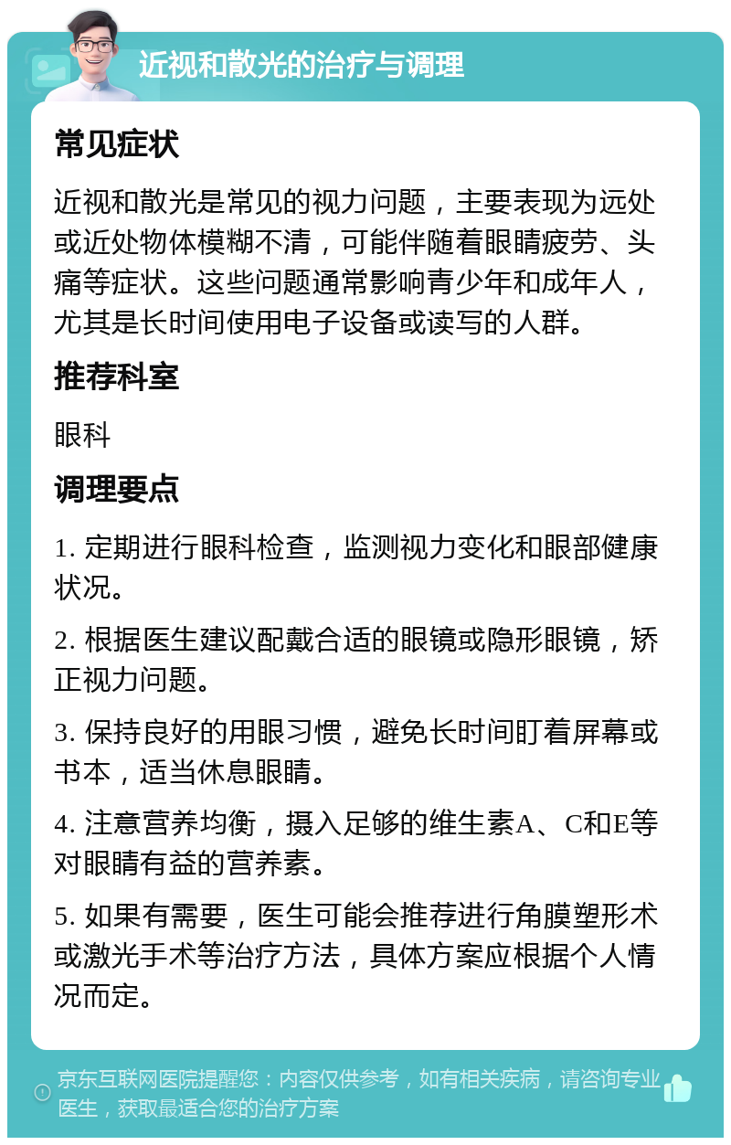 近视和散光的治疗与调理 常见症状 近视和散光是常见的视力问题，主要表现为远处或近处物体模糊不清，可能伴随着眼睛疲劳、头痛等症状。这些问题通常影响青少年和成年人，尤其是长时间使用电子设备或读写的人群。 推荐科室 眼科 调理要点 1. 定期进行眼科检查，监测视力变化和眼部健康状况。 2. 根据医生建议配戴合适的眼镜或隐形眼镜，矫正视力问题。 3. 保持良好的用眼习惯，避免长时间盯着屏幕或书本，适当休息眼睛。 4. 注意营养均衡，摄入足够的维生素A、C和E等对眼睛有益的营养素。 5. 如果有需要，医生可能会推荐进行角膜塑形术或激光手术等治疗方法，具体方案应根据个人情况而定。