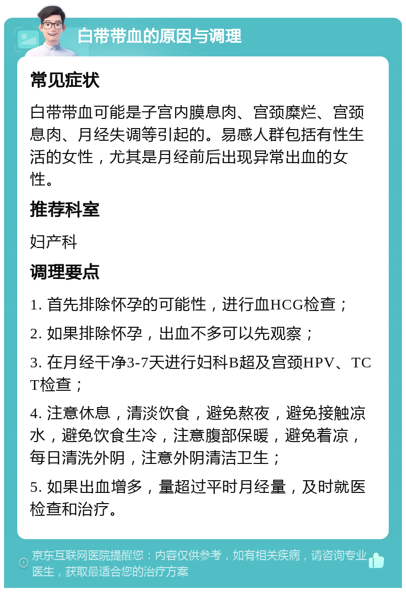 白带带血的原因与调理 常见症状 白带带血可能是子宫内膜息肉、宫颈糜烂、宫颈息肉、月经失调等引起的。易感人群包括有性生活的女性，尤其是月经前后出现异常出血的女性。 推荐科室 妇产科 调理要点 1. 首先排除怀孕的可能性，进行血HCG检查； 2. 如果排除怀孕，出血不多可以先观察； 3. 在月经干净3-7天进行妇科B超及宫颈HPV、TCT检查； 4. 注意休息，清淡饮食，避免熬夜，避免接触凉水，避免饮食生冷，注意腹部保暖，避免着凉，每日清洗外阴，注意外阴清洁卫生； 5. 如果出血增多，量超过平时月经量，及时就医检查和治疗。