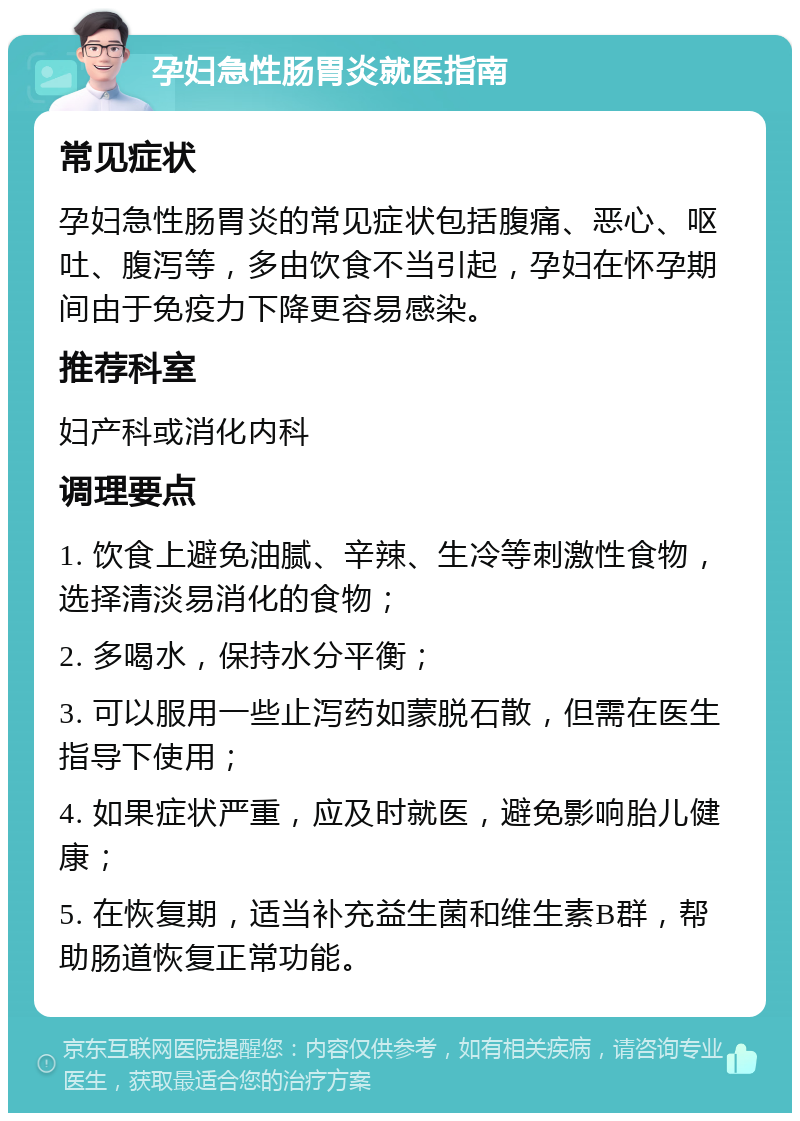 孕妇急性肠胃炎就医指南 常见症状 孕妇急性肠胃炎的常见症状包括腹痛、恶心、呕吐、腹泻等，多由饮食不当引起，孕妇在怀孕期间由于免疫力下降更容易感染。 推荐科室 妇产科或消化内科 调理要点 1. 饮食上避免油腻、辛辣、生冷等刺激性食物，选择清淡易消化的食物； 2. 多喝水，保持水分平衡； 3. 可以服用一些止泻药如蒙脱石散，但需在医生指导下使用； 4. 如果症状严重，应及时就医，避免影响胎儿健康； 5. 在恢复期，适当补充益生菌和维生素B群，帮助肠道恢复正常功能。