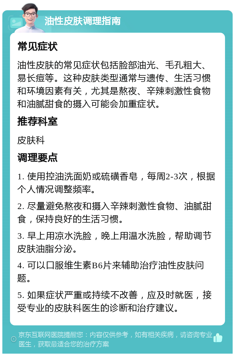 油性皮肤调理指南 常见症状 油性皮肤的常见症状包括脸部油光、毛孔粗大、易长痘等。这种皮肤类型通常与遗传、生活习惯和环境因素有关，尤其是熬夜、辛辣刺激性食物和油腻甜食的摄入可能会加重症状。 推荐科室 皮肤科 调理要点 1. 使用控油洗面奶或硫磺香皂，每周2-3次，根据个人情况调整频率。 2. 尽量避免熬夜和摄入辛辣刺激性食物、油腻甜食，保持良好的生活习惯。 3. 早上用凉水洗脸，晚上用温水洗脸，帮助调节皮肤油脂分泌。 4. 可以口服维生素B6片来辅助治疗油性皮肤问题。 5. 如果症状严重或持续不改善，应及时就医，接受专业的皮肤科医生的诊断和治疗建议。