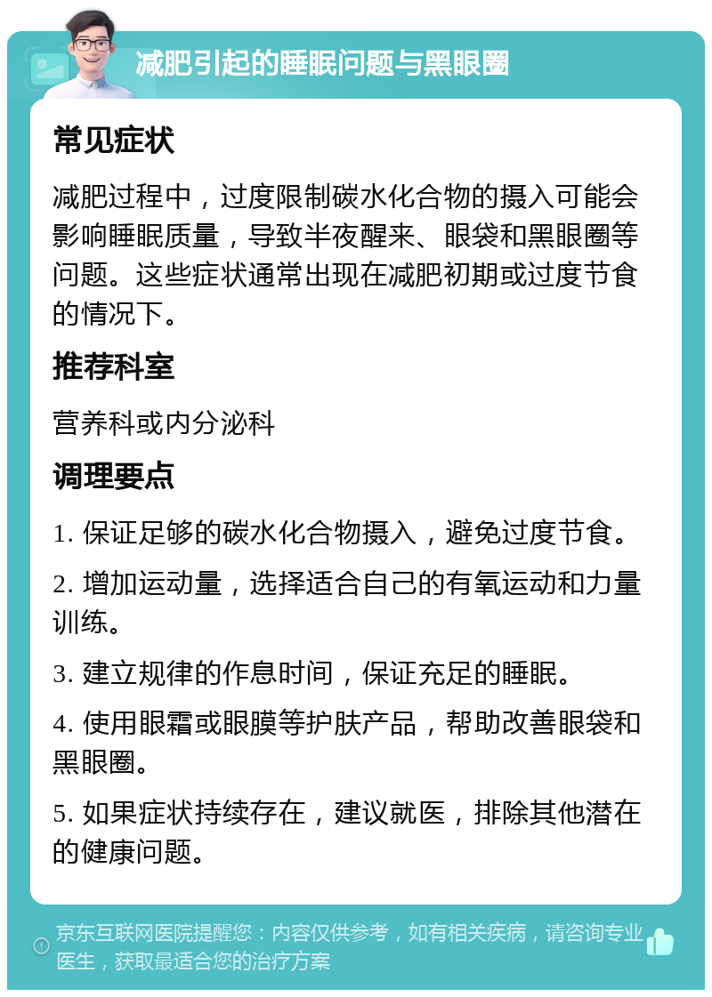 减肥引起的睡眠问题与黑眼圈 常见症状 减肥过程中，过度限制碳水化合物的摄入可能会影响睡眠质量，导致半夜醒来、眼袋和黑眼圈等问题。这些症状通常出现在减肥初期或过度节食的情况下。 推荐科室 营养科或内分泌科 调理要点 1. 保证足够的碳水化合物摄入，避免过度节食。 2. 增加运动量，选择适合自己的有氧运动和力量训练。 3. 建立规律的作息时间，保证充足的睡眠。 4. 使用眼霜或眼膜等护肤产品，帮助改善眼袋和黑眼圈。 5. 如果症状持续存在，建议就医，排除其他潜在的健康问题。