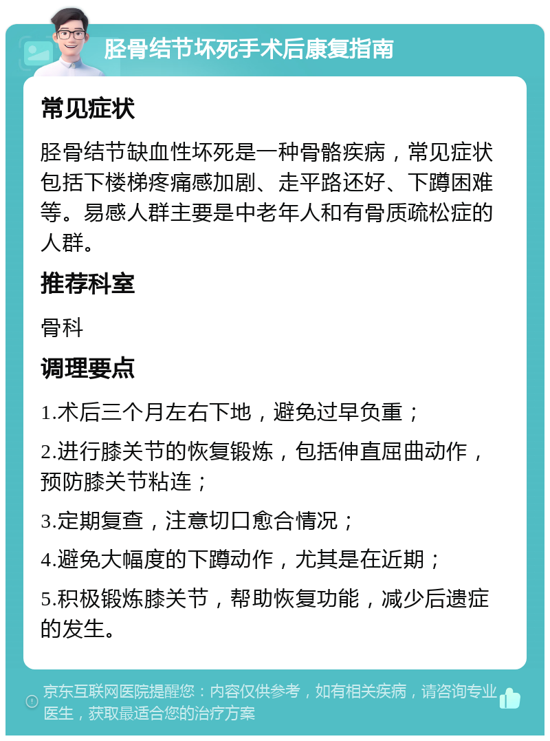 胫骨结节坏死手术后康复指南 常见症状 胫骨结节缺血性坏死是一种骨骼疾病，常见症状包括下楼梯疼痛感加剧、走平路还好、下蹲困难等。易感人群主要是中老年人和有骨质疏松症的人群。 推荐科室 骨科 调理要点 1.术后三个月左右下地，避免过早负重； 2.进行膝关节的恢复锻炼，包括伸直屈曲动作，预防膝关节粘连； 3.定期复查，注意切口愈合情况； 4.避免大幅度的下蹲动作，尤其是在近期； 5.积极锻炼膝关节，帮助恢复功能，减少后遗症的发生。