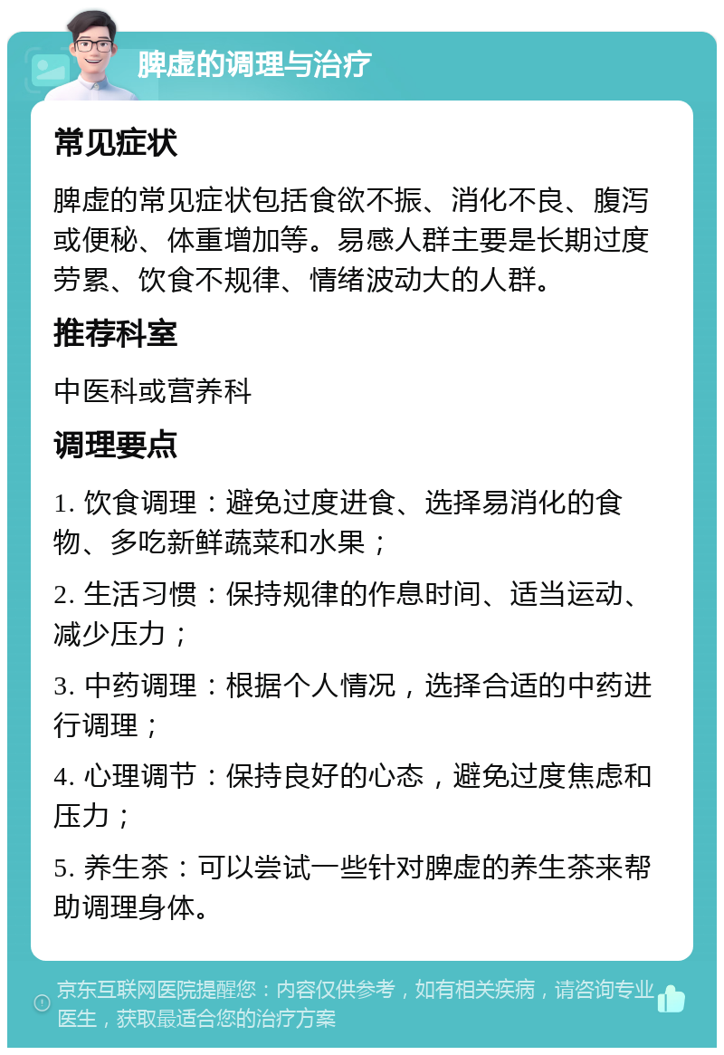 脾虚的调理与治疗 常见症状 脾虚的常见症状包括食欲不振、消化不良、腹泻或便秘、体重增加等。易感人群主要是长期过度劳累、饮食不规律、情绪波动大的人群。 推荐科室 中医科或营养科 调理要点 1. 饮食调理：避免过度进食、选择易消化的食物、多吃新鲜蔬菜和水果； 2. 生活习惯：保持规律的作息时间、适当运动、减少压力； 3. 中药调理：根据个人情况，选择合适的中药进行调理； 4. 心理调节：保持良好的心态，避免过度焦虑和压力； 5. 养生茶：可以尝试一些针对脾虚的养生茶来帮助调理身体。