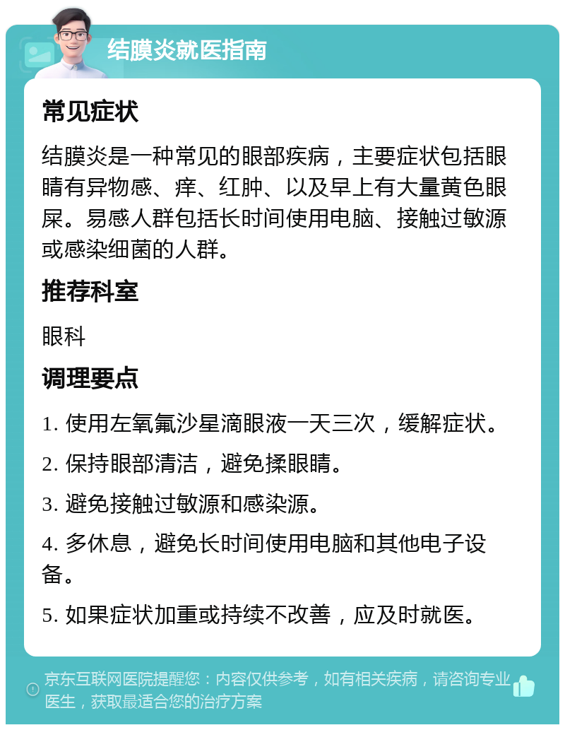 结膜炎就医指南 常见症状 结膜炎是一种常见的眼部疾病，主要症状包括眼睛有异物感、痒、红肿、以及早上有大量黄色眼屎。易感人群包括长时间使用电脑、接触过敏源或感染细菌的人群。 推荐科室 眼科 调理要点 1. 使用左氧氟沙星滴眼液一天三次，缓解症状。 2. 保持眼部清洁，避免揉眼睛。 3. 避免接触过敏源和感染源。 4. 多休息，避免长时间使用电脑和其他电子设备。 5. 如果症状加重或持续不改善，应及时就医。