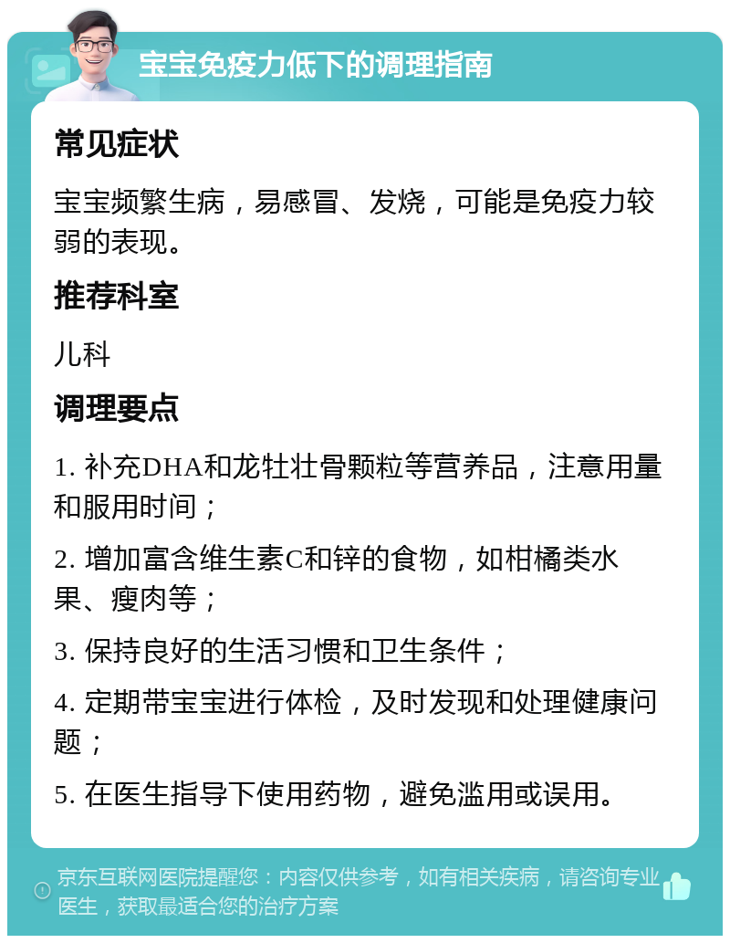 宝宝免疫力低下的调理指南 常见症状 宝宝频繁生病，易感冒、发烧，可能是免疫力较弱的表现。 推荐科室 儿科 调理要点 1. 补充DHA和龙牡壮骨颗粒等营养品，注意用量和服用时间； 2. 增加富含维生素C和锌的食物，如柑橘类水果、瘦肉等； 3. 保持良好的生活习惯和卫生条件； 4. 定期带宝宝进行体检，及时发现和处理健康问题； 5. 在医生指导下使用药物，避免滥用或误用。