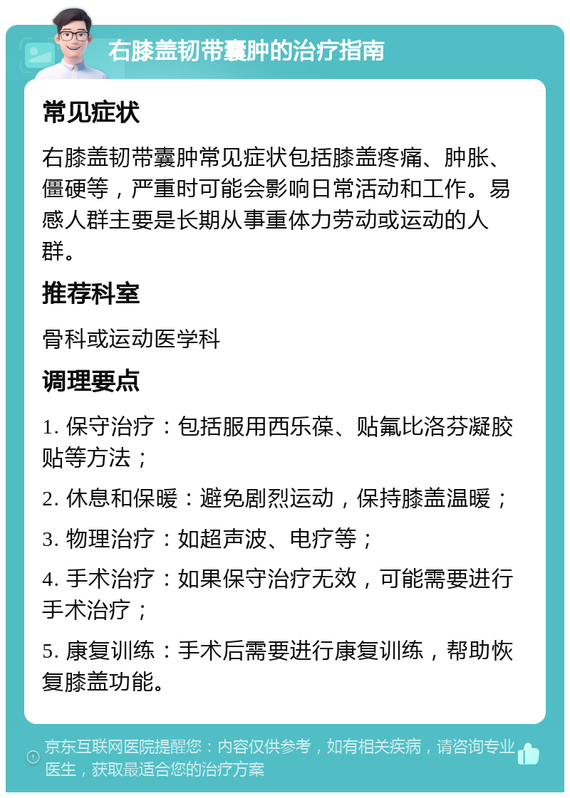 右膝盖韧带囊肿的治疗指南 常见症状 右膝盖韧带囊肿常见症状包括膝盖疼痛、肿胀、僵硬等，严重时可能会影响日常活动和工作。易感人群主要是长期从事重体力劳动或运动的人群。 推荐科室 骨科或运动医学科 调理要点 1. 保守治疗：包括服用西乐葆、贴氟比洛芬凝胶贴等方法； 2. 休息和保暖：避免剧烈运动，保持膝盖温暖； 3. 物理治疗：如超声波、电疗等； 4. 手术治疗：如果保守治疗无效，可能需要进行手术治疗； 5. 康复训练：手术后需要进行康复训练，帮助恢复膝盖功能。