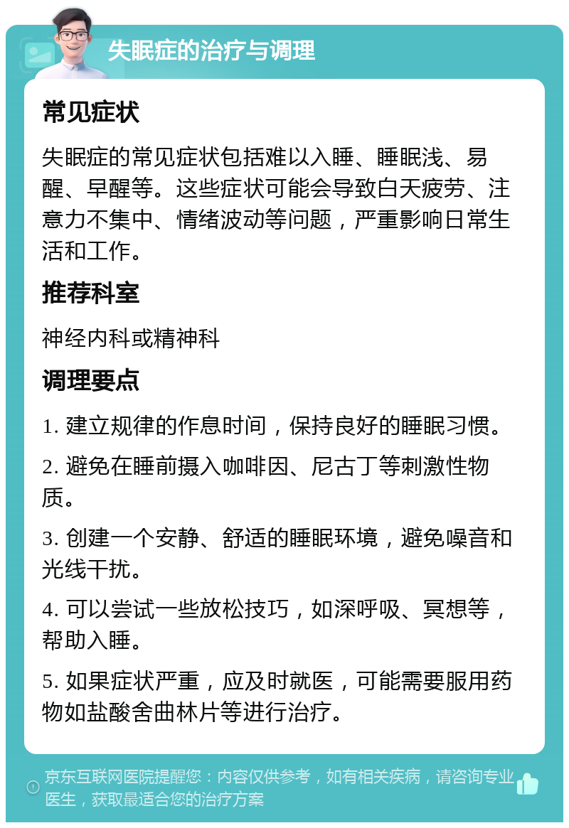 失眠症的治疗与调理 常见症状 失眠症的常见症状包括难以入睡、睡眠浅、易醒、早醒等。这些症状可能会导致白天疲劳、注意力不集中、情绪波动等问题，严重影响日常生活和工作。 推荐科室 神经内科或精神科 调理要点 1. 建立规律的作息时间，保持良好的睡眠习惯。 2. 避免在睡前摄入咖啡因、尼古丁等刺激性物质。 3. 创建一个安静、舒适的睡眠环境，避免噪音和光线干扰。 4. 可以尝试一些放松技巧，如深呼吸、冥想等，帮助入睡。 5. 如果症状严重，应及时就医，可能需要服用药物如盐酸舍曲林片等进行治疗。