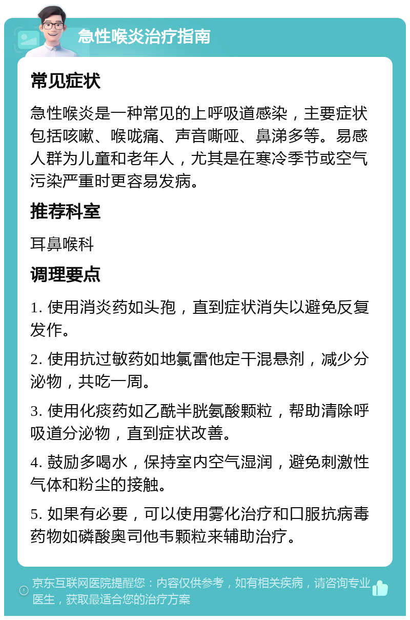 急性喉炎治疗指南 常见症状 急性喉炎是一种常见的上呼吸道感染，主要症状包括咳嗽、喉咙痛、声音嘶哑、鼻涕多等。易感人群为儿童和老年人，尤其是在寒冷季节或空气污染严重时更容易发病。 推荐科室 耳鼻喉科 调理要点 1. 使用消炎药如头孢，直到症状消失以避免反复发作。 2. 使用抗过敏药如地氯雷他定干混悬剂，减少分泌物，共吃一周。 3. 使用化痰药如乙酰半胱氨酸颗粒，帮助清除呼吸道分泌物，直到症状改善。 4. 鼓励多喝水，保持室内空气湿润，避免刺激性气体和粉尘的接触。 5. 如果有必要，可以使用雾化治疗和口服抗病毒药物如磷酸奥司他韦颗粒来辅助治疗。