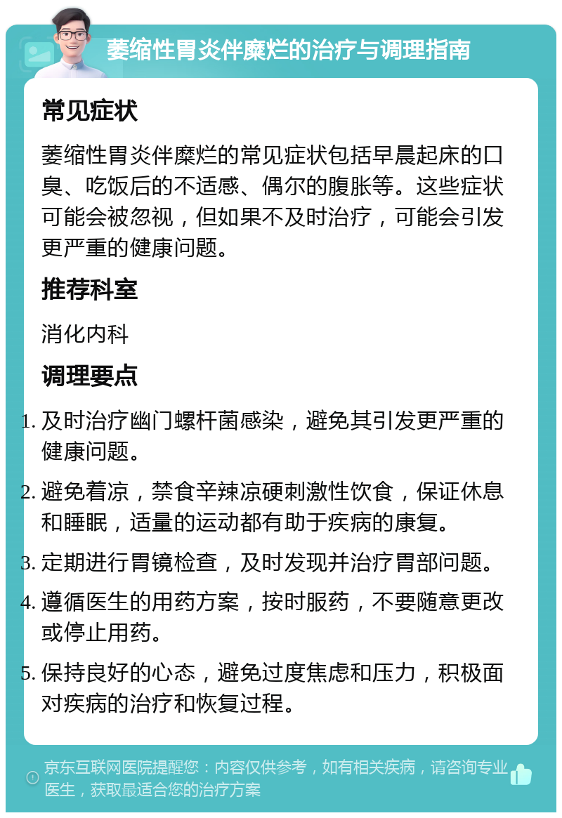 萎缩性胃炎伴糜烂的治疗与调理指南 常见症状 萎缩性胃炎伴糜烂的常见症状包括早晨起床的口臭、吃饭后的不适感、偶尔的腹胀等。这些症状可能会被忽视，但如果不及时治疗，可能会引发更严重的健康问题。 推荐科室 消化内科 调理要点 及时治疗幽门螺杆菌感染，避免其引发更严重的健康问题。 避免着凉，禁食辛辣凉硬刺激性饮食，保证休息和睡眠，适量的运动都有助于疾病的康复。 定期进行胃镜检查，及时发现并治疗胃部问题。 遵循医生的用药方案，按时服药，不要随意更改或停止用药。 保持良好的心态，避免过度焦虑和压力，积极面对疾病的治疗和恢复过程。